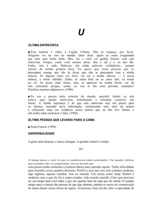 U
ÚLTIMA ENTREVISTA

■ Esta matéria é sobre a Legião Urbana. Não se esqueça, por favor.
Ninguém vai ter isso no mundo. Quer dizer, agora eu estou exagerando
que nem uma bicha boba. Mas, faz e você vai ganhar leitores com esta
entrevista. Porque, como você mesmo disse, têm o off e o on dos fãs.
Então, isto é tudo. Palavras, são todas palavras verdadeiras... porque
saíram da minha própria boca. Eu quero que essas pessoas que se
preocupam comigo que vão às favas; que elas se preocupem com a minha
música. Se alguma coisa vai ficar, vai ser a minha música — a nossa
música, o nosso trabalho. Então, se estou bem ou se estou mal, vá tomar
no cu! Eu posso estar ótimo, mas, se aparecer na minha frente, me dá
três calmantes porque, senão, eu vou te dar uma porrada, entendeu?
Psicótico maníaco-depressivo. (1996)

■ Eu sou a pessoa mais otimista do mundo, querido! Senão, eu não
estava aqui dando entrevista, trabalhando e tentando construir um
futuro. A minha esperança é de que esta entrevista seja um prazer para
os leitores, trazendo nova informação, esclarecendo uma série de pontos
e colocando mais em evidência certos pontos que eu não tive chance e
não tenho onde esclarecer e falar. (1996)

ÚLTIMA PESSOA QUE LEVARIA PARA A CAMA

■ Paulo Francis. (1994)

UNIVERSALIDADE

A gente tenta alcançar, e nunca consegue. A questão central é o tempo.

                                           261


O tempo passa e você vê que os modernistas estão assimilados. Um quadro cubista,
por exemplo, não vai surpreender, mas eu duvido que
uma pessoa tenha realmente a essência básica para entender aquilo. Tenho dificuldade
para entender certos quadros abstratos. Prefiro o naif, que veio com a pintura moderna,
algo ingênuo, aquelas casinhas. Isso eu entendo. Um artista como Andy Warhol é
moderno, mas o que ele faz é super-simples, todo mundo entende. Claro que precisou
ter um tempo para você saber o que são aquelas latas de sopa que ele retrata. O simples
atinge mais o coração das pessoas do que algo abstrato, embora os meios de comunicação
de massa façam coisas cheias de signos. As pessoas, hoje em dia, têm a capacidade de
 