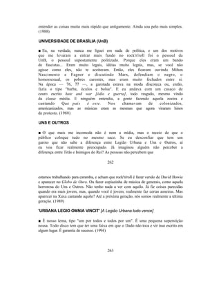 entender as coisas muito mais rápido que antigamente. Ainda sou pelo mais simples.
(1988)

UNIVERSIDADE DE BRASÍLIA (UnB)

■ Eu, na verdade, nunca me liguei em nada de política, e um dos motivos
que me levaram a entrar mais fundo no rock'n'roll foi o pessoal da
UnB, o pessoal supostamente politizado. Porque eles eram um bando
de fascistas... Eram muito legais, idéias muito legais, mas, se você não
agisse como eles, não te aceitavam. Então, eles ficavam ouvindo Milton
Nascimento e Fagner e discutindo Marx, defendiam o negro, o
homossexual, os pobres carentes, mas eram muito fechados entre si.
Na época — 76, 77 —, a garotada estava na moda discoteca ou, então,
fazia o tipo "barba, óculos e bolsa". E eu andava com um casaco de
couro escrito hate and war [ódio e guerra], todo rasgado, mesmo vindo
da classe média. E ninguém entendia, a gente fazendo aquela zoeira e
cantando      Que país   é este.    Nos    chamavam     de    colonizados,
americanizados, mas as músicas eram as mesmas que agora viraram hinos
de protesto. (1988)

UNS E OUTROS

■ O que mais me incomoda não é nem a mídia, mas o receio de que o
público coloque tudo no mesmo saco. Se eu desconfiar que tem um
garoto que não sabe a diferença entre Legião Urbana e Uns e Outros, aí
eu vou ficar realmente preocupado. Já imaginou alguém não perceber a
diferença entre Titãs e Inimigos do Rei? As pessoas não percebem que

                                         262


estamos trabalhando para caramba, e acham que rock'n'roll é fazer versão de David Bowie
e aparecer no Globo de Ouro. Ou fazer copiazinha de música de generais, como aquela
horrorosa do Uns e Outros. Não tenho nada a ver com aquilo. Já fiz coisas parecidas
quando era mais jovem, mas, quando você é jovem, realmente faz certas asneiras. Mas
aparecer na Xuxa cantando aquilo? Até a próxima geração, nós somos realmente a última
geração. (1989)

'URBANA LEGIO OMNIA VINCIT' [A Legião Urbana tudo vence]

■ É nosso lema, tipo "um por todos e todos por um". É uma pequena superstição
nossa. Todo disco tem que ter uma faixa em que o Dado não toca e vir isso escrito em
algum lugar. É garantia de sucesso. (1994)



                                         263
 
