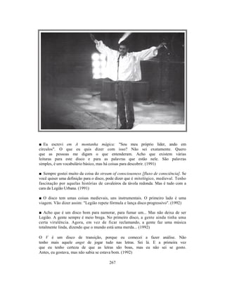 ■ Eu escrevi em A montanha mágica: "Sou meu próprio líder, ando em
círculos". O que eu quis dizer com isso? Não sei exatamente. Quero
que as pessoas me digam o que entenderam. Acho que existem várias
leituras para este disco e para as palavras que estão nele. São palavras
simples, é um vocabulário básico, mas há coisas para descobrir. (1991)

■ Sempre gostei muito da coisa do stream of consciousness [fluxo de consciência]. Se
você quiser uma definição para o disco, pode dizer que é mitológico, medieval. Tenho
fascinação por aquelas histórias de cavaleiros da távola redonda. Mas é tudo com a
cara da Legião Urbana. (1991)

■ O disco tem umas coisas medievais, uns instrumentais. O primeiro lado é uma
viagem. Vão dizer assim: "Legião repete fórmula e lança disco progressivo". (1992)

■ Acho que é um disco bom para namorar, para fumar um... Mas não deixa de ser
Legião. A gente sempre é meio brega. No primeiro disco, a gente ainda tinha uma
certa virulência. Agora, em vez de ficar reclamando, a gente faz uma música
totalmente linda, dizendo que o mundo está uma merda... (1992)

O V é um disco de transição, porque eu comecei a fazer análise. Não
tenho mais aquele angst de jogar tudo nas letras. Sei lá. E a primeira vez
que eu tenho certeza de que as letras são boas, mas eu não sei se gosto.
Antes, eu gostava, mas não sabia se estava bom. (1992)

                                        267
 