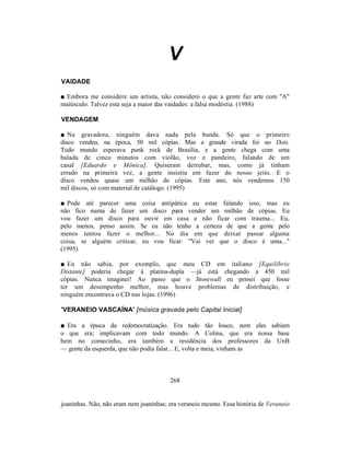 V
VAIDADE

■ Embora me considere um artista, não considero o que a gente faz arte com "A"
maiúsculo. Talvez esta seja a maior das vaidades: a falsa modéstia. (1988)

VENDAGEM

■ Na gravadora, ninguém dava nada pela banda. Só que o primeiro
disco vendeu, na época, 50 mil cópias. Mas a grande virada foi no Dois.
Todo mundo esperava punk rock de Brasília, e a gente chega com uma
balada de cinco minutos com violão, voz e pandeiro, falando de um
casal [Eduardo e Mônica]. Quiseram derrubar, mas, como já tinham
errado na primeira vez, a gente insistiu em fazer do nosso jeito. E o
disco vendeu quase um milhão de cópias. Este ano, nós vendemos 150
mil discos, só com material de catálogo. (1995)

■ Pode até parecer uma coisa antipática eu estar falando isso, mas eu
não fico numa de fazer um disco para vender um milhão de cópias. Eu
vou fazer um disco para ouvir em casa e não ficar com trauma... Eu,
pelo menos, penso assim. Se eu não tenho a certeza de que a gente pelo
menos tentou fazer o melhor... No dia em que deixar passar alguma
coisa, se alguém criticar, eu vou ficar: "Vai ver que o disco é uma..."
(1995)

■ Eu não sabia, por exemplo, que meu CD em italiano [Equilíbrio
Distante] poderia chegar à platina-dupla —já está chegando a 450 mil
cópias. Nunca imaginei! Ao passo que o Stonewall eu pensei que fosse
ter um desempenho melhor, mas houve problemas de distribuição, e
ninguém encontrava o CD nas lojas. (1996)

'VERANEIO VASCAÍNA' [música gravada pelo Capital Inicial]

■ Era a época da redemocratização. Era tudo tão louco, nem eles sabiam
o que era; implicavam com todo mundo. A Colina, que era nossa base
bem no comecinho, era também a residência dos professores da UnB
— gente da esquerda, que não podia falar... E, volta e meia, vinham as



                                        268


joaninhas. Não, não eram nem joaninhas; era veraneio mesmo. Essa história de Veraneio
 
