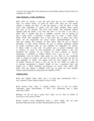 vascaína é por causa disso. Eles entravam na universidade, aquelas coisas de bater em
estudante etc. (1989)

VIDA PESSOAL X VIDA ARTÍSTICA

■ Eu tento ser sincero, o que não quer dizer que eu sou verdadeiro em
tudo. Ao mesmo tempo, eu gosto de deixar bem claro que são apenas
canções, é apenas um show. A vida das pessoas, a vida da gente é outra
coisa, mais importante. É aquilo: você não pode acreditar numa novela
que você vê na televisão. Um livro, uma novela, uma expressão artística
qualquer pode até mudar a sua vida, mas não é a sua vida. A sua vida, a
gente sabe, é acordar todo dia, ir trabalhar, conviver com as pessoas de
que a gente gosta, é enfrentar o mundo que, às vezes, é muito difícil.
Então, existe essa separação. Isso é uma coisa que eu deixo bem claro,
talvez até me esquivando um pouco dessas responsabilidades que eu
teria que cumprir. Por exemplo: eu faço menos show do que as pessoas
gostariam, eu faço menos televisão do que as pessoas gostariam, porque
eu prefiro concentrar tudo no meu trabalho de compositor, de músico.
E deixar, então, a coisa rolar. Eu prefiro que as pessoas interajam com
as músicas, ao invés de elas projetarem na minha pessoa o que elas
percebem das canções. Já no começo da nossa carreira, as pessoas
começaram a confundir as minhas músicas com o que eu sou.          E eu,
sinceramente, não sei direito ainda quem eu sou. Mas eu sei exatamente
como a canção foi escrita e por que foi escrita. Eu acho que tem que ter
uma separação aí. Senão, vira aquela coisa do John Lennon, de ter um
fã maluco [Lennon foi morto a tiros por um fã, em 1980], ou, então, de
as pessoas encontrarem a Beatriz Segall na rua e quererem bater nela
porque ela é Odete Roittman [personagem da novela Vale tudo]. Não
pode. Tem que separar o trabalho. Com isso eu tomo um certo cuidado,
inclusive para me preservar e para preservar o público. (1995)

VIDEOCUPES

■ Eu não respeito muito vídeo, que é só uma peça promocional. Não é
arte, é anúncio. É para vender a música, o disco. (1994)


■ Eu detesto fazer clipe. A Legião Urbana tem só três ou quatro
videoclipes, todos horriveizinhos. A MTV vive implorando para a gente
fazer mais. (1996)

■ Rapaz, no dia em que a gente fizer vídeo, vai ter série na Globo: O
dia em que a terra tremeu! (1996)

■ Nós levamos nossa displicência muito a sério! Então, não me peça
para fazer clipe, que eu não vou fazer. Me deixa quieto em casa. (1996)
 