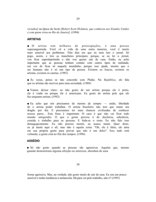 29


viciados] na época do Scott [Robert Scott Hickmon, que conheceu nos Estados Unidos
e com quem viveu no Rio de Janeiro]. (1994)

ARTISTAS

■ O artista tem milhares de preocupações, é uma pessoa
superangustiada. Você vê a vida de uma outra maneira, você é muito
mais sensível aos problemas. Têm dias em que eu nem leio o jornal. Só
pego, assim, e leio as manchetes principais; porque, se eu ler o jornal,
vou ficar superdeprimido e não vou querer sair de casa. Então, eu acho
importante que as pessoas tenham contato com outros tipos de realidade,
em vez de ficar só naquele mundinho, porque isso ajuda, mostra que o
ser humano não é só um tipo de pessoa. Existem os loucos, existem os
artistas, existem os caretas. (1985)

■ Às vezes, penso se não concordo com Platão. Na República, ele fala
que os artistas são nocivos para uma sociedade. (1988)

■ Vamos deixar claro: eu não gosto de um artista porque ele é preto,
ele é viado ou porque ele é americano. Eu gosto do artista pelo que ele
faz enquanto artista. (1992)

■ Eu acho que nós precisamos do mesmo de sempre — união, liberdade
de o artista poder trabalhar. O artista brasileiro não tem que matar um
dragão por dia. E precisamos ter mais chances civilizadas de conhecer
nossos pares... Esta frase é importante. O caso é que não vai ficar todo
mundo amiguinho. O que a gente precisa é de decência, sabedoria,
comida e trabalho para as pessoas. E foda-se o resto. Eu não falo isso
demagogicamente. Eu não preciso mentir, eu nunca menti. Quer dizer,
eu já menti aqui e ali, mas não é aquela coisa: "Oh, ele é falso, ele atira
em sua própria gente para provar que não é um deles". Isso tudo está
voltando, a gente está no fim dos tempos. (1996)

ASSÉDIO

■ Só não gosto quando as pessoas são agressivas. Aquelas que, mesmo
quando demonstram alguma afeição ou interesse, abordam de uma



                                        30


forma agressiva. Mas, na verdade, não gosto muito de sair de casa. Eu sou um pouco
sensível e tenho tendência à melancolia. Dá para ver pelo trabalho, não é? (1995)
 