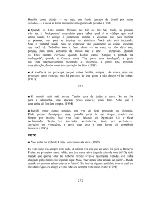 Brasília como cidade — ou seja, um feudo cercado de Brasil por todos
os lados —, a coisa se torna realmente uma panela de pressão. (1988)

■ Quando os Titãs cantam Porrada no Rio ou em São Paulo, as pessoas
vão ter o background necessário para saber qual é o código que está
sendo usado. O código é justamente utilizar a violência não para inspirar
as pessoas, mas para se inspirar na violência. Você não está incitando.
Mas o material usado para se expressar são justamente as coisas violentas
que você vê. Trabalhar isso e fazer disso — no caso, eu não diria arte,
porque, para mim, consumo de massa não é arte — expressão. Quando
os Titãs cantam Porrada, quando Lobão canta "Sangue e porrada na
madrugada", quando o Cazuza canta "Eu quero uma ideologia", a gente
não está necessariamente incitando à violência, a gente está expondo
uma situação, dando nossa interpretação do fato. (1988)

■ A violência me preocupa porque tenho família, amigos... Às vezes, nem me
preocupo tanto comigo, mas há pessoas de que gosto e não desejo vê-las sofrer.
(1991)

                                         271


■ O mundo todo está assim. Tenho cara de judeu e turco. Se eu for
para a Alemanha, serei atacado pelos carecas, estou frito. Acho que é
uma coisa de fim dos tempos. (1994)

■ Decidi tomar outras atitudes, em vez de ficar pensando na violência.
Pode parecer demagogia, mas, quando parei de me drogar, resolvi me
limpar por inteiro. Não vou ficar falando de Operação Rio e ficar
reclamando. Tento ter amizades verdadeiras, tento ser verdadeiro.
Acredito em vibrações, e creio que essa é uma forma de contribuir
também. (1995)

VOTO

■ Vou votar no Roberto Freire, um comunista ateu. (1989)

Eu voto nulo. Eu sempre voto nulo. A última vez em que eu votei foi para o Roberto
Freire, no primeiro turno. Aliás, me deu uma raiva daquela coisa de voto útil! Se todo
mundo que queria votar no Roberto Freire tivesse realmente votado, ele tinha
chegado pelo menos no segundo lugar. Mas, "não vamos votar em não sei quem"... Desde
quando as pessoas sabem prever o futuro? Se houver algum candidato com o qual eu
me identifique, eu chego e voto. Mas eu sempre voto nulo. Nulo! (1994)



                                         272
 