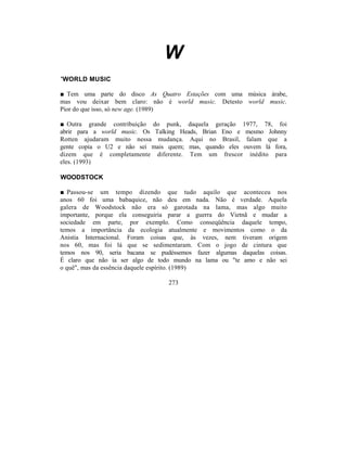 W
'WORLD MUSIC

■ Tem uma parte do disco As Quatro Estações com uma música árabe,
mas vou deixar bem claro: não é world music. Detesto world music.
Pior do que isso, só new age. (1989)

■ Outra grande contribuição do punk, daquela geração 1977, 78, foi
abrir para a world music. Os Talking Heads, Brian Eno e mesmo Johnny
Rotten ajudaram muito nessa mudança. Aqui no Brasil, falam que a
gente copia o U2 e não sei mais quem; mas, quando eles ouvem lá fora,
dizem que é completamente diferente. Tem um frescor inédito para
eles. (1993)

WOODSTOCK

■ Passou-se um tempo dizendo que tudo aquilo que aconteceu nos
anos 60 foi uma babaquice, não deu em nada. Não é verdade. Aquela
galera de Woodstock não era só garotada na lama, mas algo muito
importante, porque ela conseguiria parar a guerra do Vietnã e mudar a
sociedade em parte, por exemplo. Como conseqüência daquele tempo,
temos a importância da ecologia atualmente e movimentos como o da
Anistia Internacional. Foram coisas que, às vezes, nem tiveram origem
nos 60, mas foi lá que se sedimentaram. Com o jogo de cintura que
temos nos 90, seria bacana se pudéssemos fazer algumas daquelas coisas.
É claro que não ia ser algo de todo mundo na lama ou "te amo e não sei
o quê", mas da essência daquele espírito. (1989)

                                 273
 