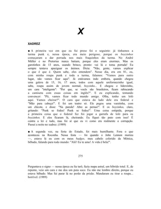X
XADREZ

■ A primeira vez em que eu fui preso foi o seguinte: já tínhamos a
turma punk e, nessa época, era meio perigoso, porque os boyzinhos
começaram a dar porrada nos mais fraquinhos da turma. No André
Müller e no Pretorius nunca batiam, porque eles eram enormes. Mas os
garotinhos de 13 anos, usando brinco, pronto: vai lá e toma porrada! Eu
sempre tentava apaziguar os ânimos. Dizia: "Não, gente, vamos explicar
o que é que é. Quem sabe, eles entendem". Nesse dia, era em 81, eu,
com minha roupa punk e toda a turma, falamos: "Vamos para outro
lugar, não vamos ficar aqui". Já estávamos indo embora, quando chegou
uma galera de 15, 16, 17 anos, todos com aquele uniformezinho igual,
sabe, roupa assim de jovem normal, boyzinho... E chegou o liderzinho,
um cara "inteligente": "Por que, se vocês são brasileiros, ficam rabiscando
a camiseta com essas coisas em inglês?". E eu explicando, tentando
convencer: "Pô, vamos ficar todo mundo amigo. Olha, tenho um loló
aqui. Vamos cheirar?". O cara que estava do lado dele era federal e
"Mão para cabeça!". E foi um teatro só. Ele pegou uma varetinha, com
um chicote, e disse: "Na parede! Abre as pernas!". E os boyzinhos, claro,
gritando: "Punk se fodeu! Punk se fodeu!". Uma coisa estúpida, porque
a primeira coisa que o federal fez foi jogar a garrafa de loló para os
boyzinhos. E eles ficaram lá, cheirando. Eu fiquei tão puto com isso! É
contra a lei e tudo, mas foi aí que eu vi como era realmente a corrupção.
Passei a noite no xadrez. (1989)

■ A segunda vez, na festa do Estado, foi mais humilhante. Fora o que
aconteceu na Roconha. Nessa festa — foi quando o John Lennon morreu
—, estava lá eu com os meus badges, meu cabelo colorido da Mônica,
bêbado, falando para todo mundo: "Alô! Eu te amo! A vida é bela!".



                                          275


Perguntava o signo — nessa época eu lia tarô, fazia mapa astral, um híbrido total. E, de
repente, veio um cara e me deu um puta soco. Eu não me lembro direito, porque eu
estava bêbado. Mas fui parar lá no porão da prisão. Mandaram eu tirar a roupa...
horrível. (1989)
 