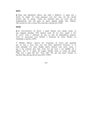 XIITA

■ Tenho uma preferência afetiva, mas nada é definitivo. A gente tem e
direito de mudar. Eu como panqueca com mel, mas, um dia, decido
preferir pão de queijo. Tenho um chamado para um certo tipo de
comportamento, mas não gosto de gueto, daquela atitude xiita, histérica.
Não existem só o dia e a noite. Há o meio-dia, o pôr-do-sol. (1994)

XUXA

■ No Descobrimento do Brasil, a gente brincou com muitas coisas, só
que ninguém percebeu. Têm músicas como Só por hoje: aquilo é Xou
da Xuxa! Com a diferença de que eu falo de dependência química.
Você se emocionar com Dumbo é diferente de achar Mirnau ou
Fassbinder o máximo. (1995)

A Marlene [Mattos, diretora dos programas da Xuxa] está querendo
que eu faça o Xuxa Hits com este disco [Equilíbrio Distante]. E eu
estou pensando. Eu estou ficando menos ranzinza com certas coisas, o
que é um exercício para mim. Você tem que levar o seu trabalho até o
público, não é? A gente, da Legião, protege muito as coisas do grupo:
"Não, isso a gente não faz". "Esse, não". Por que não fazer? Faustão eu
não faria. Mas, por que não um Xuxa Hits? (1995)



                                  276
 