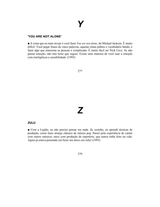 Y
'YOU ARE NOT ALONE'

■ A coisa que eu mais invejo é você fazer You are not alone, do Michael Jackson. É muito
difícil. Você pegar frases de cinco palavras, aquelas rimas pobres e vocabulário batido, e
fazer algo que emocione as pessoas é complicado. É muito fácil ser Nick Cave. Se não
passar emoção, não tem texto que segure. Existe uma maneira de você usar a emoção
com inteligência e sensibilidade. (1995)



                                           277




                                          Z
ZULU

■ Com a Legião, eu não preciso pensar em nada. Já, sozinho, eu aprendi técnicas de
produção, como fazer arranjo clássico de música pop. Passei pela experiência de cantar
com outros músicos, mexi com produção de repertório, que nunca tinha feito na vida.
Agora já estava pensando em fazer um disco em zulu! (1995)



                                           279
 