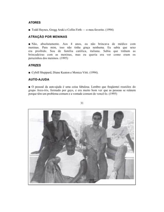 ATORES

■ Todd Haynes, Gregg Araki e Collin Firth — o meu favorito. (1994)

ATRAÇÃO POR MENINAS

■ Não, absolutamente. Aos 4 anos, eu não brincava               de médico com
meninas. Para mim, isso não tinha graça nenhuma. Eu              sabia que sexo
era proibido. Sou de família católica, italiana. Sabia           que tinham as
brincadeiras com as meninas, mas eu queria era ver               como eram os
peruzinhos dos meninos. (1995)

ATRIZES

■ Cybill Sheppard, Diane Keaton e Monica Vitti. (1994).

AUTO-AJUDA

■ O pessoal da auto-ajuda é uma coisa fabulosa. Lembro que freqüentei reuniões do
grupo Arco-íris, formado por gays, e era muito bom ver que as pessoas se reúnem
porque têm um problema comum e a vontade comum de vencê-lo. (1995)


                                        31
 
