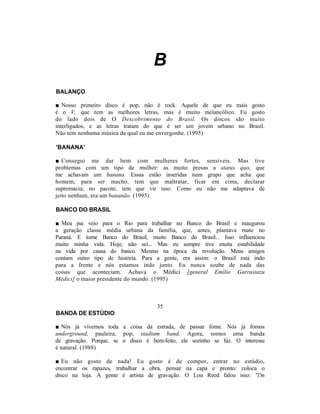 B
BALANÇO

■ Nosso primeiro disco é pop, não é rock. Aquele de que eu mais        gosto
é o V, que tem as melhores letras, mas é muito melancólico. Eu         gosto
do lado dois de O Descobrimento do Brasil. Os discos são              muito
interligados, e as letras tratam do que é ser um jovem urbano no      Brasil.
Não tem nenhuma música da qual eu me envergonhe. (1995)

'BANANA'

■ Consegui me dar bem com mulheres fortes, sensíveis. Mas tive
problemas com um tipo de mulher: as muito presas a status quo, que
me achavam um banana. Essas estão inseridas num grupo que acha que
homem, para ser macho, tem que maltratar, ficar em cima, declarar
supremacia; no pacote, tem que vir isso. Como eu não me adaptava de
jeito nenhum, era um bananão. (1995)

BANCO DO BRASIL

■ Meu pai veio para o Rio para trabalhar no Banco do Brasil e inaugurou
a geração classe média urbana da família, que, antes, plantava mate no
Paraná. E tome Banco do Brasil, muito Banco do Brasil... Isso influenciou
muito minha vida. Hoje, não sei... Mas eu sempre tive muita estabilidade
na vida por causa do banco. Mesmo na época da revolução. Meus amigos
contam outro tipo de história. Para a gente, era assim: o Brasil está indo
para a frente e nós estamos indo junto. Eu nunca soube de nada das
coisas que aconteciam. Achava o Médici [general Emílio Garrastazu
Médici] o maior presidente do mundo. (1995)



                                    35
BANDA DE ESTÚDIO

■ Nós já vivemos toda a coisa da estrada, de passar fome. Nós já fomos
underground, pauleira, pop, stadium band. Agora, somos uma banda
de gravação. Porque, se o disco é bem-feito, ele sozinho se faz. O interesse
é natural. (1988)

■ Eu não gosto de nada! Eu gosto é de compor, entrar no estúdio,
encontrar os rapazes, trabalhar a obra, pensar na capa e pronto: coloca o
disco na loja. A gente é artista de gravação. O Lou Reed falou isso: "l'm
 