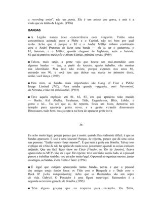 a recording artist", não um poeta. Ele é um artista que grava, e esta é a
visão que eu tenho da Legião. (1996)

BANDAS

■ A Legião nunca teve concorrência com ninguém. Tinha uma
concorrência acirrada entre a Plebe e o Capital, não sei bem por qual
razão. Acho que é porque o Fê e o André Müller tinham combinado
cora o André Pretorius de fazer uma banda — ele ia ser o guitarrista, o
Fê, baterista, e o Müller, quando chegasse da Inglaterra, seria o baixista.
Só que eu entrei no meio e fiz o Aborto Elétrico, primeira versão. (1989)

■ Talvez, mais tarde, a gente veja que houve um mal-entendido com
algumas bandas — que, a partir do terceiro, quarto trabalho, vão mostrar
sua identidade. Mas isso não existe, porque estamos nos anos 80,
entrando nos 90, e você tem que deixar sua marca no primeiro disco,
senão, você dança. (1989)

■ Para mim, as bandas mais importantes são Gang of Four e Public
Image Limited [PIL]. Para minha grande vergonha, ouvi Nevermind,
do Nirvana, e não me entusiasmei. (1993)

■ Teve aquela explosão em 81, 82, 83, em que apareceu todo mundo
— Barão, Kid Abelha, Paralamas, Titãs, Engenheiros, Blitz, Lobão, e
gente e tal... Eu sei que aí, de repente, ficou um hiato, demorou um
tempão para aparecer gente nova, e a gente virando dinossauro
Dinossauro, tudo bem; mas já estava na hora de aparecer gente nova



                                           36


Eu acho muito legal, porque parece que é assim: quando fica realmente difícil, é que as
bandas aparecem. E isso é uma loucura! Porque, de repente, parece que dá uma coisa
nas pessoas: "Então vamos fazer mesmo!". É que nem a gente em Brasília. Talvez isso
explique até o fato de não ter aparecido nada novo, justamente, quando as coisas estavam
andando. Que era fácil fazer show no Circo [Voador, no Rio de Janeiro], ficava
aparecendo na MTV, não sei o quê. De repente, teve um hiato, sumiu tudo, aí o pessoal
passou a trabalhar sozinho. Isso eu acho muito legal. O pessoal se organizar mesmo, juntar
os amigos, as bandas, ir em frente e fazer. (1994)

■ É legal que estejam aparecendo tantas bandas novas e que o pessoal
das antigas esteja dando força: os Titãs com o Banguela e o Dado com o
Rock It! [selos independentes]. Acho que os Raimundos são um sopro
de vida. Gabriel, O Pensador é uma figura superlegal. Raimundos é a
segunda ou terceira geração de Brasília. (1995)

■ Têm     alguns     grupos    que    eu    respeito    para    caramba.     Os    Titãs,
 