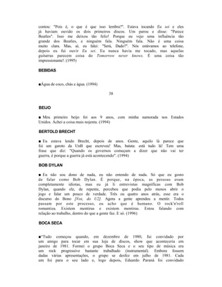contou: "Pois é, o que é que isso lembra?". Estava tocando Eu sei e eles
já haviam ouvido os dois primeiros discos. Um parou e disse: "Parece
Beatles". Isso me deixou tão feliz! Porque eu vejo uma influência tão
grande dos Beatles, e ninguém fala. Ninguém fala. Não é uma coisa
muito clara. Mas, aí, eu falei: "Será, Dado?". Nós estávamos ao telefone,
depois eu fui ouvir Eu sei. Eu nunca havia me tocado, mas aquelas
guitarras parecem coisa do Tomorrow never knows. É uma coisa tão
impressionante!. (1995)

BEBIDAS


■Água de coco, chás e água. (1994)

                                     38


BEIJO

■ Meu primeiro beijo foi aos 9 anos, com minha namorada nos Estados
Unidos. Achei a coisa mais nojenta. (1994)

BERTOLD BRECHT

■ Eu estava lendo Brecht, depois de anos. Gente, aquilo lá parece que
foi um garoto da UnB que escreveu! Mas, batata: está tudo lá! Tem uma
frase que diz: "Quando os governos começam a dizer que não vai ter
guerra, é porque a guerra já está acontecendo". (1994)

BOB DYLAN

■ Eu não sou dono de nada, eu não entendo de nada. Só que eu gosto
de falar como Bob Dylan. É porque, na época, as pessoas eram
completamente idiotas, mas eu já li entrevistas magníficas com Bob
Dylan, quando ele, de repente, percebeu que podia pelo menos abrir o
jogo e falar um pouco de verdade. Três ou quatro anos atrás, esse era o
discurso do Bono [Vox, do U2]. Agora a gente aprendeu a mentir. Todos
passam por este processo, eu acho que é humano. O rock'n'roll
romantiza. Existem mentiras e existem mentiras. Estou falando com
relação ao trabalho, dentro do que a gente faz. E só. (1996)

BOCA SECA


■“Tudo começou quando, em dezembro de 1980, fui convidado por
um amigo para tocar em sua loja de discos, show que aconteceria em
janeiro de 1981. Formei o grupo Boca Seca e o seu tipo de música era
um rock progressivo bastante trabalhado (instrumental). Embora fossem
dadas várias apresentações, o grupo se desfez em julho de 1981. Cada
um foi para o seu lado e, logo depois, Eduardo Paraná foi convidado
 