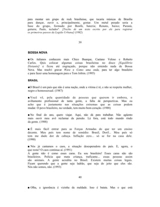 para montar um grupo de rock brasiliense, que tocaria músicas de Brasília
para dançar, ouvir e, principalmente, gostar. Um metal pesado seria a
base do grupo, formado por Bonfá, bateria; Renato, baixo; Paraná,
guitarra; Paulo, teclados". [Trecho de um texto escrito por ele para registrar
os primeiros passos da Legião Urbana] (1982)


                                         39


BOSSA NOVA

■ Os italianos conhecem mais Chico Buarque, Caetano Veloso e Roberto
Carlos. Quis colocar algumas coisas brasileiras no disco [Equilíbrio
Distante] e ficou até engraçado, porque não entendo nada de Bossa
Nova. Mas resolvi gravar Wave e Como uma onda, para ter algo brasileiro
e para fazer uma homenagem para o Tom Jobim. (1995)

BRASIL

■O Brasil é um país que não é uma nação, onde a vítima é ré, e não se respeita mulher,
negro e homossexual. (1987)

■ Você vê, pela quantidade de pessoas que querem ir embora, o
aviltamento profissional de tanta gente, a falta de perspectivas. Mas eu
acho que é justamente nas situações extremas que as coisas podem
mudar. O povo brasileiro, na verdade, tem muito bom coração. (1988)

■ No final do ano, quero viajar. Aqui, não dá para trabalhar. Não agüento
mais ouvir meu avô reclamar da pensão. Lá fora, está todo mundo rindo
da gente. (1988)

■ É mais fácil entrar para as Forças Armadas do que ter um ensino
decente. Meu país tem nome de remédio: Brasil, Doril... Meu país só
tem me dado dor de cabeça. Inflação zero... só se for na casa dele.
(1990)

■ Nós já cantamos o caos, a situação desesperadora do país. E, agora, o
que resta? O caos continua aí. (1991)
A gente não é como esses caras. Eu sou brasileiro! Esses caras não são
brasileiros. Polícia que mata criança, traficante... essas pessoas assim
são animais. A gente acredita no Brasil. Existem muitas coisas legais.
Ficam querendo que a gente seja ladrão, que seja do jeito que eles são.
Nós não somos, não. (1993)


                                         40


■ Olha, a ignorância é vizinha da maldade. Isso é batata. Mas o que está
 