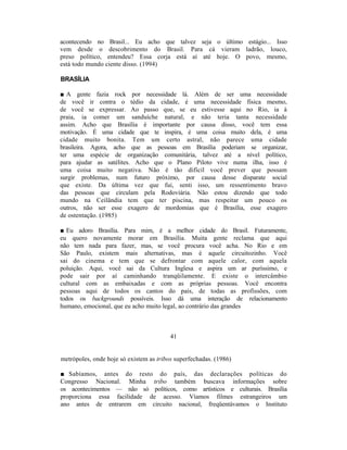 acontecendo no Brasil... Eu acho que talvez seja o último estágio... Isso
vem desde o descobrimento do Brasil. Para cá vieram ladrão, louco,
preso político, entendeu? Essa corja está aí até hoje. O povo, mesmo,
está todo mundo ciente disso. (1994)

BRASÍLIA

■ A gente fazia rock por necessidade lá. Além de ser uma necessidade
de você ir contra o tédio da cidade, é uma necessidade física mesmo,
de você se expressar. Ao passo que, se eu estivesse aqui no Rio, ia à
praia, ia comer um sanduíche natural, e não teria tanta necessidade
assim. Acho que Brasília é importante por causa disso, você tem essa
motivação. É uma cidade que te inspira, é uma coisa muito dela, é uma
cidade muito bonita. Tem um certo astral, não parece uma cidade
brasileira. Agora, acho que as pessoas em Brasília poderiam se organizar,
ter uma espécie de organização comunitária, talvez até a nível político,
para ajudar as satélites. Acho que o Plano Piloto vive numa ilha, isso é
uma coisa muito negativa. Não é tão difícil você prever que possam
surgir problemas, num futuro próximo, por causa desse disparate social
que existe. Da última vez que fui, senti isso, um ressentimento bravo
das pessoas que circulam pela Rodoviária. Não estou dizendo que todo
mundo na Ceilândia tem que ter piscina, mas respeitar um pouco os
outros, não ser esse exagero de mordomias que é Brasília, esse exagero
de ostentação. (1985)

■ Eu adoro Brasília. Para mim, é a melhor cidade do Brasil. Futuramente,
eu quero novamente morar em Brasília. Muita gente reclama que aqui
não tem nada para fazer, mas, se você procura você acha. No Rio e em
São Paulo, existem mais alternativas, mas é aquele circuitozinho. Você
sai do cinema e tem que se defrontar com aquele calor, com aquela
poluição. Aqui, você sai da Cultura Inglesa e aspira um ar puríssimo, e
pode sair por aí caminhando tranqüilamente. E existe o intercâmbio
cultural com as embaixadas e com as próprias pessoas. Você encontra
pessoas aqui de todos os cantos do país, de todas as profissões, com
todos os backgrounds possíveis. Isso dá uma interação de relacionamento
humano, emocional, que eu acho muito legal, ao contrário das grandes



                                         41


metrópoles, onde hoje só existem as tribos superfechadas. (1986)

■ Sabíamos, antes do resto do país, das declarações políticas do
Congresso Nacional. Minha tribo também buscava informações sobre
os acontecimentos — não só políticos, como artísticos e culturais. Brasília
proporciona essa facilidade de acesso. Víamos filmes estrangeiros um
ano antes de entrarem em circuito nacional, freqüentávamos o Instituto
 