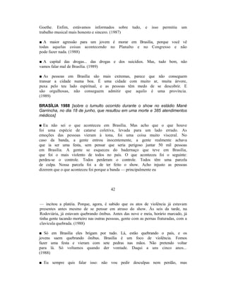 Goethe. Enfim, estávamos informados sobre             tudo,   e   isso   permitiu   um
trabalho musical mais honesto e sincero. (1987)

■ A maior agressão para um jovem é morar em Brasília, porque você vê
todas aquelas coisas acontecendo no Planalto e no Congresso e não
pode fazer nada. (1988)

■ A capital das drogas... das drogas e dos suicídios. Mas, tudo bem, não
vamos falar mal de Brasília. (1989)

■ As pessoas em Brasília são mais extremas, parece que não conseguem
transar a cidade numa boa. É uma cidade com muito ar, muita árvore,
puxa pelo teu lado espiritual, e as pessoas têm medo de se descobrir. E
são orgulhosas, não conseguem admitir que aquilo é uma província.
(1989)

BRASÍLIA 1988 [sobre o tumulto ocorrido durante o show no estádio Mané
Garrincha, no dia 18 de junho, que resultou em uma morte e 385 atendimentos
médicos]

■ Eu não sei o que aconteceu em Brasília. Mas acho que o que houve
foi uma espécie de catarse coletiva, levada para um lado errado. As
emoções das pessoas vieram à tona, foi uma coisa muito visceral. No
caso da banda, a gente entrou inocentemente, a gente realmente achava
que ia ser uma festa, sem pensar que seria perigoso juntar 50 mil pessoas
em Brasília. A gente se esqueceu do badernaço que teve em Brasília,
que foi o mais violento de todos no país. O que aconteceu foi o seguinte:
perdeu-se o controle. Todos perderam o controle. Todos têm uma parcela
de culpa. Nossa parcela foi a de ter feito o show. Acho injusto as pessoas
dizerem que o que aconteceu foi porque a banda — principalmente eu



                                         42


— incitou a platéia. Porque, agora, é sabido que os atos de violência já estavam
presentes antes mesmo de se pensar em atraso do show. Às seis da tarde, na
Rodoviária, já estavam quebrando ônibus. Antes das nove e meia, horário marcado, já
tinha gente tacando morteiro nas outras pessoas, gente com as pernas fraturadas, com a
clavícula quebrada. (1988)

■ Só em Brasília eles brigam por tudo. Lá, estão quebrando o país, e os
jovens saem quebrando ônibus. Brasília é um foco de violência. Fomos
fazer uma festa e vieram com sete pedras nas mãos. Não pretendo voltar
para lá. Só voltamos quando der vontade. Daqui a uns cinco anos...
(1988)

■ Eu sempre quis falar isso: não vou pedir desculpas nem perdão, mas
 