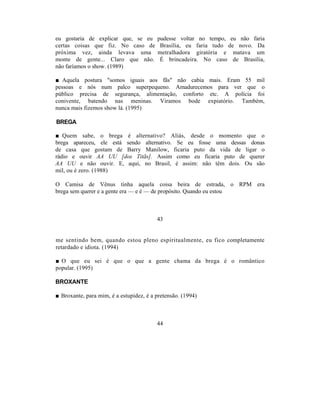 eu gostaria de explicar que, se eu       pudesse voltar no tempo, eu não faria
certas coisas que fiz. No caso de         Brasília, eu faria tudo de novo. Da
próxima vez, ainda levava uma            metralhadora giratória e matava um
monte de gente... Claro que não.          É brincadeira. No caso de Brasília,
não faríamos o show. (1989)

■ Aquela postura "somos iguais aos fãs" não cabia mais. Eram 55 mil
pessoas e nós num palco superpequeno. Amadurecemos para ver que o
público precisa de segurança, alimentação, conforto etc. A polícia foi
conivente, batendo nas meninas. Viramos bode expiatório. Também,
nunca mais fizemos show lá. (1995)

BREGA

■ Quem sabe, o brega é alternativo? Aliás, desde o momento que o
brega apareceu, ele está sendo alternativo. Se eu fosse uma dessas donas
de casa que gostam de Barry Manilow, ficaria puto da vida de ligar o
rádio e ouvir AA UU [dos Titãs]. Assim como eu ficaria puto de querer
AA UU e não ouvir. E, aqui, no Brasil, é assim: não têm dois. Ou são
mil, ou é zero. (1988)

O Camisa de Vênus tinha aquela coisa beira de estrada, o RPM era
brega sem querer e a gente era — e é — de propósito. Quando eu estou



                                         43


me sentindo bem, quando estou pleno espiritualmente, eu fico completamente
retardado e idiota. (1994)

■ O que eu sei é que o que a gente chama da brega é o romântico
popular. (1995)

BROXANTE

■ Broxante, para mim, é a estupidez, é a pretensão. (1994)



                                         44
 