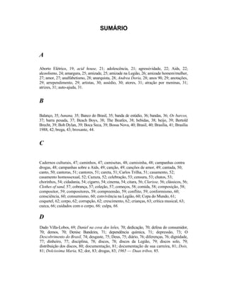 SUMÁRIO



A

Aborto Elétrico, 19; acid house, 21; adolescência, 21; agressividade, 22; Aids, 22;
alcoolismo, 24; amargura, 25; amizade, 25; amizade na Legião, 26; amizade homem/mulher,
27; amor, 27; analfabetismo, 28; anarquista, 28; Andrea Doria, 28; anos 90, 29; anotações,
29; arrependimento, 29; artistas, 30; assédio, 30; atores, 31; atração por meninas, 31;
atrizes, 31; auto-ajuda, 31.


B

Balanço, 35; banana, 35; Banco do Brasil, 35; banda de estúdio, 36; bandas, 36; Os barcos,
37; barra pesada, 37; Beach Boys, 38; The Beatles, 38; bebidas, 38; beijo, 39; Bertold
Brecht, 39; Bob Dylan, 39; Boca Seca, 39; Bossa Nova, 40; Brasil, 40; Brasília, 41; Brasília
1988, 42; brega, 43; broxante, 44.


C


Cadernos culturais, 47; caminhos, 47; camisetas, 48; camisinha, 48; campanhas contra
drogas, 48; campanhas sobre a Aids, 49; canção, 49; canções de amor, 49; cantada, 50;
canto, 50; cantoras, 51; cantores, 51; careta, 51; Carlos Trilha, 51; casamento, 52;
casamento homossexual, 52; Cazuza, 52; celebração, 53; censura, 53; chatos, 53;
chorinhos, 54; cidadania, 54; cigarro, 54; cinema, 54; citara, 56; Clarisse, 56; clássicos, 56;
Clothes of sand, 57; cobrança, 57; coleção, 57; começos, 58; comida, 58; composição, 58;
compositor, 59; compositores, 59; compreensão, 59; conflito, 59; conformismo, 60;
consciência, 60; consumismo, 60; convivência na Legião, 60; Copa do Mundo, 61;
coquetel, 62; corpo, 62; corrupção, 62; crescimento, 62; crianças, 63; crítica musical, 63;
cueca, 66; cuidados com o corpo, 66; culpa, 66.

D
Dado Villa-Lobos, 69; Daniel na cova dos leões, 70; dedicação, 70; defesa do consumidor,
70; demos, 70; Denise Bandeira, 71; dependência química, 71; depressão, 73; O
Descobrimento do Brasil, 74; desgaste, 75; Deus, 75; diário, 76; diferenças, 76; dignidade,
77; dinheiro, 77; disciplina, 78; discos, 78; discos da Legião, 79; discos solo, 79;
distribuição dos discos, 80; documentação, 81; documentação de sua carreira, 81; Dois,
81; Dolcissima Maria, 82; dor, 83; drogas, 83; 1965 — Duas tribos, 85.
 
