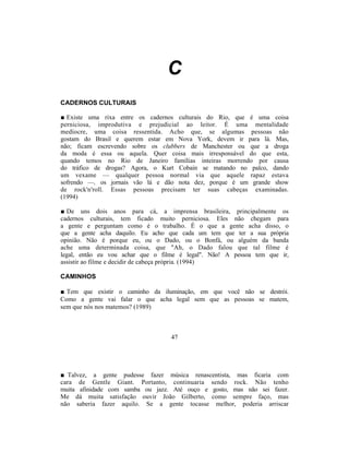C
CADERNOS CULTURAIS

■ Existe uma rixa entre os cadernos culturais do Rio, que é uma coisa
perniciosa, improdutiva e prejudicial ao leitor. É uma mentalidade
medíocre, uma coisa ressentida. Acho que, se algumas pessoas não
gostam do Brasil e querem estar em Nova York, devem ir para lá. Mas,
não; ficam escrevendo sobre os clubbers de Manchester ou que a droga
da moda é essa ou aquela. Quer coisa mais irresponsável do que esta,
quando temos no Rio de Janeiro famílias inteiras morrendo por causa
do tráfico de drogas? Agora, o Kurt Cobain se matando no palco, dando
um vexame — qualquer pessoa normal via que aquele rapaz estava
sofrendo —, os jornais vão lá e dão nota dez, porque é um grande show
de rock'n'roll. Essas pessoas precisam ter suas cabeças examinadas.
(1994)

■ De uns dois anos para cá, a imprensa brasileira, principalmente os
cadernos culturais, tem ficado muito perniciosa. Eles não chegam para
a gente e perguntam como é o trabalho. É o que a gente acha disso, o
que a gente acha daquilo. Eu acho que cada um tem que ter a sua própria
opinião. Não é porque eu, ou o Dado, ou o Bonfá, ou alguém da banda
ache uma determinada coisa, que "Ah, o Dado falou que tal filme é
legal, então eu vou achar que o filme é legal". Não! A pessoa tem que ir,
assistir ao filme e decidir de cabeça própria. (1994)

CAMINHOS

■ Tem que existir o caminho da iluminação, em que você não se destrói.
Como a gente vai falar o que acha legal sem que as pessoas se matem,
sem que nós nos matemos? (1989)



                                   47




■ Talvez, a gente pudesse fazer música renascentista, mas ficaria com
cara de Gentle Giant. Portanto, continuaria sendo rock. Não tenho
muita afinidade com samba ou jazz. Até ouço e gosto, mas não sei fazer.
Me dá muita satisfação ouvir João Gilberto, como sempre faço, mas
não saberia fazer aquilo. Se a gente tocasse melhor, poderia arriscar
 