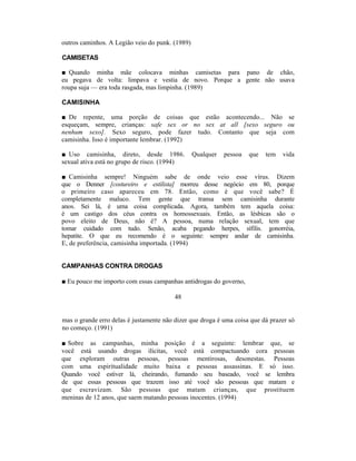 outros caminhos. A Legião veio do punk. (1989)

CAMISETAS

■ Quando minha mãe colocava minhas camisetas para pano de chão,
eu pegava de volta: limpava e vestia de novo. Porque a gente não usava
roupa suja — era toda rasgada, mas limpinha. (1989)

CAMISINHA

■ De repente, uma porção de coisas que estão acontecendo... Não se
esqueçam, sempre, crianças: safe sex or no sex at all [sexo seguro ou
nenhum sexo]. Sexo seguro, pode fazer tudo. Contanto que seja com
camisinha. Isso é importante lembrar. (1992)

■ Uso camisinha, direto, desde 1986.             Qualquer   pessoa   que   tem   vida
sexual ativa está no grupo de risco. (1994)

■ Camisinha sempre! Ninguém sabe de onde veio esse vírus. Dizem
que o Denner [costureiro e estilista] morreu desse negócio em 80, porque
o primeiro caso apareceu em 78. Então, como é que você sabe? É
completamente maluco. Tem gente que transa sem camisinha durante
anos. Sei lá, é uma coisa complicada. Agora, também tem aquela coisa:
é um castigo dos céus contra os homossexuais. Então, as lésbicas são o
povo eleito de Deus, não é? A pessoa, numa relação sexual, tem que
tomar cuidado com tudo. Senão, acaba pegando herpes, sífilis. gonorréia,
hepatite. O que eu recomendo é o seguinte: sempre andar de camisinha.
E, de preferência, camisinha importada. (1994)


CAMPANHAS CONTRA DROGAS

■ Eu pouco me importo com essas campanhas antidrogas do governo,

                                         48


mas o grande erro delas é justamente não dizer que droga é uma coisa que dá prazer só
no começo. (1991)

■ Sobre as campanhas, minha posição é a seguinte: lembrar que, se
você está usando drogas ilícitas, você está compactuando cora pessoas
que exploram outras pessoas, pessoas mentirosas, desonestas. Pessoas
com uma espiritualidade muito baixa e pessoas assassinas. E só isso.
Quando você estiver lá, cheirando, fumando seu baseado, você se lembra
de que essas pessoas que trazem isso até você são pessoas que matam e
que escravizam. São pessoas que matam crianças, que prostituem
meninas de 12 anos, que saem matando pessoas inocentes. (1994)
 