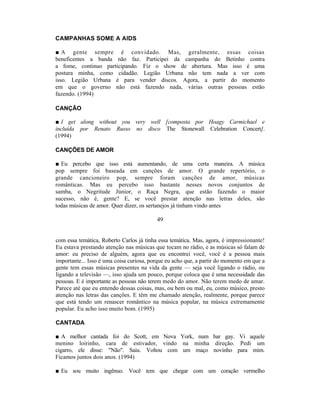 CAMPANHAS SOME A AIDS

■ A gente sempre é convidado. Mas, geralmente, essas coisas
beneficentes a banda não faz. Participei da campanha do Betinho contra
a fome, continuo participando. Fiz o show de abertura. Mas isso é uma
postura minha, como cidadão. Legião Urbana não tem nada a ver com
isso. Legião Urbana é para vender discos. Agora, a partir do momento
em que o governo não está fazendo nada, várias outras pessoas estão
fazendo. (1994)

CANÇÃO

■ I get along without you very well [composta por Hoagy Carmichael e
incluída por Renato Russo no disco The Stonewall Celebration Concert].
(1994)

CANÇÕES DE AMOR

■ Eu percebo que isso está aumentando, de uma certa maneira. A música
pop sempre foi baseada em canções de amor. O grande repertório, o
grande cancioneiro pop, sempre foram canções de amor, músicas
românticas. Mas eu percebo isso bastante nesses novos conjuntos de
samba, o Negritude Júnior, o Raça Negra, que estão fazendo o maior
sucesso, não é, gente? E, se você prestar atenção nas letras deles, são
todas músicas de amor. Quer dizer, os sertanejos já tinham vindo antes

                                          49


com essa temática, Roberto Carlos já tinha essa temática. Mas, agora, é impressionante!
Eu estava prestando atenção nas músicas que tocam no rádio, e as músicas só falam de
amor: eu preciso de alguém, agora que eu encontrei você, você é a pessoa mais
importante... Isso é uma coisa curiosa, porque eu acho que, a partir do momento em que a
gente tem essas músicas presentes na vida da gente — seja você ligando o rádio, ou
ligando a televisão —, isso ajuda um pouco, porque coloca que é uma necessidade das
pessoas. E é importante as pessoas não terem medo do amor. Não terem medo de amar.
Parece até que eu entendo dessas coisas, mas, ou bem ou mal, eu, como músico, presto
atenção nas letras das canções. E têm me chamado atenção, realmente, porque parece
que está tendo um renascer romântico na música popular, na música extremamente
popular. Eu acho isso muito bom. (1995)

CANTADA

■ A melhor cantada foi do Scott, em Nova York, num bar gay. Vi aquele
menino loirinho, cara de estivador, vindo na minha direção. Pedi um
cigarro, ele disse: "Não". Saiu. Voltou com um maço novinho para mim.
Ficamos juntos dois anos. (1994)

■ Eu sou muito ingênuo. Você tem que chegar com um coração vermelho
 
