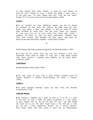 na testa, fazendo blem, blem: "Renato, eu gosto de você! Renato, eu
gosto de você!". Porque, às vezes, a pessoa está dando o maior mole e
eu não estou nem... Às vezes, chegam para mim: "Você não está vendo?"
Eu digo: "É?". E, às vezes, eu não vejo. Eu sou muito ingênuo. (1994)

CANTO

■ Eu me concentro em certas deficiências técnicas, que não me deixam
me considerar um bom cantor. Sou intuitivo, não tenho noção dos meus
limites, mas, graças a Deus, canto afinado. E, além de gostar de cantar,
tenho facilidade de cantar blues. Não tem muito branco que consegue.
No meu caso, deve ser de ouvir muito Janis Joplin. Meu timbre é
agradável. No Brasil, as vozes são muito características. Ninguém canta
como Nana Caymmi, Elba Ramalho. Na Itália, parece tudo igual. Eu
tento ir por uma praia mais clássica: Agnaldo — os dois, Rayol e Timóteo,

                                          50


Emílio Santiago. Mas tenho rompantes de Iggy Pop e Jim Morrison também. (1995)

■ O que me faz cantar, hoje, são uma boa melodia e uma letra
interessante. Gosto muito de cantar. Às vezes, fico a tarde inteira ouvindo
meus discos favoritos e cantando junto. Dinheiro me faz gravar discos,
é diferente. (1995)

CANTORAS

■ Maria Bethânia e Maria Callas. (1994)



■ De rock, gosto do Greg Lake e Scott Walker. Também gosto de
Thomas Hampson e Dietrich Fischer-Dieskau. No Brasil, é Caetano.
(1994)

CARETA

■ Eu nunca conseguia      namorado.   Agora,   que   estou   careta,   está   chovendo
na minha horta. (1994)

CARLOS TRILHA

■ Ele começou a trabalhar com a gente na turnê do V, em 92, e a gente
se deu bem. Eu acho o Trilha um músico excepcional, e é bom porque
eu posso implicar com ele. Ele não tem disco em casa e não sabe metade
das coisas que eu sei. Ele adora boogie-woogie e não sabe que o estilo
que ele toca é Nicky Hopkins/Ian Stewart. "Ah, é mesmo, Renato?".
Ouve Jimmy Smith, sabe essas coisas? A gente tem um relacionamento
 