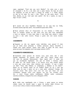 super, superlegal. "Você tem que ouvir Beatles!". Eu entro com a parte
de concepção e de fã, e ele entra com a parte técnica. Na hora de mexer
nas máquinas, na hora de fazer o arranjo de cordas, é o Trilha. Porque
eu não sei de nada. Eu ouço e falo: "Hum, eu não gosto disso". "Está
bom, Renato, eu sei, você quer uma quarta". Ele faz a quarta, eu ouço e
digo: "É isso!". (1995)

                                   51


■ O encarte [do disco Equilíbrio Distante] vai ter uma foto do Trilha,
de óculos escuros, tipo bofe, assim... Esse carinha fez quase tudo. (1995)

■ Nesse próximo disco [A Tempestade], eu vou chamar o Trilha para
fazer os teclados, porque eu não estou com saco para ficar aprendendo
a tocar as músicas. A coisa mais chata é você bolar uma música e chegar
na hora e não saber tocá-la. Porque a gente não tem muita técnica.
(1995)

CASAMENTO

■ Enquanto eu não me segurar como indivíduo, nem pensar! É claro
que já tenho meus príncipes e minhas princesas. Quero descobrir o
mundo com várias pessoas. Agora, mais tarde, lá pelos 40 anos, talvez
pense em casar. Por enquanto, este é um campo instável. (1987)

CASAMENTO HOMOSSEXUAL

■ Casamento entre pessoas do mesmo sexo, para mim, não é uma
questão importante. Se querem casar, tudo bem. Agora, foram cinco
mil anos de opressão heterossexual... Quer repetir isso? A união tem
que ser reconhecida legalmente. tem que ter direito a herança, plano
de saúde etc.. Da mesma forma, a lei precisa rever suas normas quanto
a avós que criam netos, mães solteiras, por exemplo... O que o padre
vai falar? "Você, João Roberto, se compromete a obedecer ao Zé Carlos?".
Quem vai ser homem, quem vai ser mulher? Quem vai ser o bofe que
toma conta da casa e quem vai ser a outra parte. submissa? Comigo, não
funciona assim. Não quero estar com um cara que fique em casa
cozinhando. Quando estou com alguém, um dia, um cozinha; outro
dia, o outro. Porque ambos trabalhamos. Melhor ainda: contratamos
uma boa cozinheira, e ninguém fica com a obrigação. (1995)

CAZUZA

■ Eu tenho uma superligação com o Cazuza, a gente nasceu na mesma
cidade, somos do mesmo signo e quase da mesma idade [Cazuza era
um ano mais velho], e temos o mesmo trabalho — somos letristas e
 