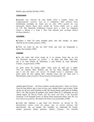 Beatles, daria um belo chorinho. (1993)

CIDADANIA

■ Quando nós, músicos de uma banda como a Legião, temos um
comportamento correto, isto já é cidadania. Não precisa ficar
distribuindo toneladas de feijão por aí. [Em 1994, quando fez esta
declaração, Renato Russo doou metade da receita obtida com a venda
do CD The Stonewall Celebration Concert para a Ação da Cidadania
Contra a Miséria e a Fome e Pela Vida liderada pelo sociólogo Herbert
de Souza, Betinho.]

CIGARRO

■ Cigarro é foda! Eu estou tentando parar, mas não consigo: eu adoro.
Além de ser um viciado, eu gosto. (1995)

■ Você viu como eu sou um tolo? Fumo que nem um desgraçado e,
depois, fico tossindo. (1996)

CINEMA

■ Eu não tenho tido muito tempo de ir ao cinema. Outro dia, eu revi
Um lobisomem americano em Londres — eu adoro esse filme. Para mim,
não é só uma história de lobisomem, é uma história de amor belíssima.
Cinema... eu gosto muito. (1986)

Eu gosto muito do cinema inglês. Aliás, gosto de tudo que é inglês.
Tem um cineasta, Peter Waktins, que fez um filme chamado Privilégio,
que é um dos meus cult movies. O Joseph Losey é americano, mas
gosto muito da fase inglesa dele. Aquelas coisas que ele fazia com o
Harold Pinter, como Accident e The go between [O mensageiro]. Eu

                                          54


também adoro Visconti — Os deuses malditos, um dos meus favor.:: Morte em Veneza.
Gosto de Jean Renoir, tipo A regra do jogo, que e melhor filme a que já assisti. Tenho
até que ver de novo, para confirmar ou não. Do cinema francês, ainda gosto de Truffaut,
Jules e Jim. Mas eu gosto de qualquer coisa, muitos filmes B. E, atualmente, do novo
cinema inglês, de Steven Frears, que fez Samy and Rose e My beautiful
laundrette. E de Fernanda Torres, ou desses filmes americanos bobos, tipo The lost
boys [Garotos perdidos]. Me amarro em filmes com jovenzinhos. (1988)

■ Como não tínhamos o que fazer [em Brasília, na década de 70],
descobrimos muita coisa de graça, que as outras pessoas não
aproveitavam, não sei porquê. Por exemplo, na embaixada da França,
sempre passavam filmes gratuitos: Renoir, Cocteau... No Instituto
 