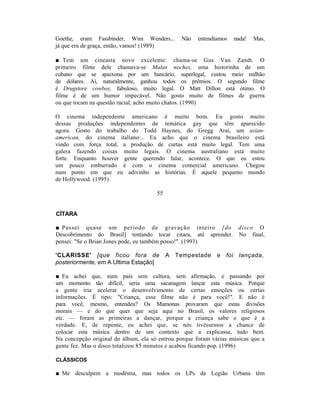 Goethe, eram Fassbinder, Wim Wenders...        Não   entendíamos      nada!   Mas,
já que era de graça, então, vamos! (1989)

■ Tem um cineasta novo excelente: chama-se Gus Van Zandt. O
primeiro filme dele chamava-se Malas noches, uma historinha de um
cubano que se apaixona por um bancário, superlegal, custou meio milhão
de dólares. Aí, naturalmente, ganhou todos os prêmios. O segundo filme
é Drugstore cowboy, fabuloso, muito legal. O Matt Dillon está ótimo. O
filme é de um humor impecável. Não gosto muito de filmes de guerra
ou que tocam na questão racial, acho muito chatos. (1990)

O cinema independente americano é muito bom. Eu gosto muito
dessas produções independentes de temática gay que têm aparecido
agora. Gosto do trabalho do Todd Haynes, do Gregg Arai, um asian-
american, do cinema italiano... Eu acho que o cinema brasileiro está
vindo com força total, a produção de curtas está muito legal. Tem uma
galera fazendo coisas muito legais. O cinema australiano está muito
forte. Enquanto houver gente querendo falar, acontece. O que eu estou
um pouco emburrado é com o cinema comercial americano. Chegou
num ponto em que eu adivinho as histórias. É aquele pequeno mundo
de Hollywood. (1995)

                                      55


CÍTARA

■ Passei quase um período de gravação inteiro [do disco O
Descobrimento do Brasil] tentando tocar citara, até aprender. No final,
pensei: "Se o Brian Jones pode, eu também posso!". (1993)

'CLARISSE' [que ficou fora de              A Tempestade     e   foi     lançada,
posteriormente, em A Ultima Estação]

■ Eu achei que, num país sem cultura, sem afirmação, e passando por
um momento tão difícil, seria uma sacanagem lançar esta música. Porque
a gente iria acelerar o desenvolvimento de certas emoções ou certas
informações. É tipo: "Criança, esse filme não é para você!". E não é
para você, mesmo, entendeu? Os Mamonas provaram que estas divisões
morais — e do que quer que seja aqui no Brasil, os valores religiosos
etc. — foram as primeiras a dançar, porque a criança sabe o que é a
verdade. E, de repente, eu achei que, se nós tivéssemos a chance de
colocar esta música dentro de um contexto que a explicasse, tudo bem.
Na concepção original do álbum, ela só entrou porque foram várias músicas que a
gente fez. Mas o disco totalizou 85 minutos e acabou ficando pop. (1996)

CLÁSSICOS

■ Me desculpem a modéstia, mas todos os LPs da Legião Urbana têm
 