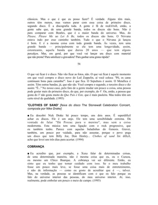 clássicos. Mas o que é que eu posso fazer? É verdade. Alguns têm mais,
outros têm menos, mas vamos parar com essa coisa de primeiro disco,
segundo disco. É a discografia toda. A gente é fã de rock'n'roll, então, a
gente sabe que, de uma grande banda, todos os discos são bons. Não é
para comparar com Beatles, que é a maior banda do universo. Mas, do
Please, Please Me ao Let It Be, todos os discos são bons. O Nirvana
estava indo por esse caminho também. Tudo o que o Nirvana já lançou
é bom. E é a mesma coisa com toda grande banda. Às vezes, tem uma
grande banda — principalmente se ela tem uma longevidade, assim,
estonteante, aquela banda que durou 20 anos — que tem alguns
percalços. Mas, em geral, por que você vai lançar ura disco com material
que não presta? Para satisfazer a gravadora? Para ganhar uma grana rápida?

                                          56


O que vai ficar é o disco. Não vão ficar as fotos, não. O que vai ficar é aquele momento
em que você compra o disco novo do Led Zeppelin, aí você coloca: "Pô, os caras
continuam bons para caramba!". Isso é que fica. O Sepultura é assim. O Metallica é
assim. Têm outras bandas, já, que não são. Você compra o segundo, o terceiro disco e diz
assim: "É..." No nosso caso, pelo fato de a gente mudar um pouco a coisa, uma pessoa
pode gostar mais do primeiro disco, do que, por exemplo, do V. Ou, então, a pessoa que
gosta do V não gosta muito do Que País é Este, que é mais pauleira. Mas todos têm um
certo nível de qualidade. (1993)

'CLOTHES OF SAND' [faixa do disco The Stonewall Celebration Concert,
composta por Nike Drake]

■ Eu descobri Nick Drake há pouco tempo, uns dois anos. É superdifícil
achar os discos. Ele é um anjo. Ele tem uma sensibilidade extrema. Dá
vontade de falar "Dá Prozac para o menino", mas sem a coisa
modorrenta. Esta música tem uma ligação com o rock progressivo, que
eu também tenho. Parece com aquelas baladinhas do Genesis. Gravei,
também, um pouco por vaidade, para não assustar, porque o povo pega
um disco que tem Billy Joe, Don Henley... Clothes of sand foi difícil,
acho que levei uns três dias para acertar. (1994)

COBRANÇA

■ Eu acredito que, por exemplo, a Xuxa falar de determinadas coisas,
de uma determinada maneira, não é mesma coisa que eu, ou o Cazuza,
ou mesmo um Chico Buarque. A cobrança vai ser diferente. Então, eu
sinto que eu tenho que tomar cuidado com isso. Se o meu trabalho
fosse um pouco mais leve, se fosse uma coisa mais de entretenimento,
e não de informação — como eu gosto de acreditar que é —, talvez.
Mas, na verdade, as pessoas se identificam com o que eu falo porque eu
falo do universo interior das pessoas, do meu universo interior. Aí, isso,
realmente, pode embolar um pouco o meio de campo. (1995)
 