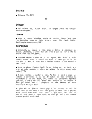 COLEÇÃO

■ De livros e CDs. (1994)

                                         57


COMEÇOS

■ Não existem fins,         existem   meios.   Eu   sempre   penso   em   começos,
nunca em fins. (1986)

COMIDA

■ Gosto de comida tailandesa, massas ou qualquer comida bem feita.
Das brasileiras, gosto de feijão, arroz e batata frita. Odeio fígado...
Também odeio comer sozinho. (1994)

COMPOSIÇÃO

■ Antigamente, eu escrevia as letras antes e, depois, ia encaixando nas
músicas. Atualmente, já penso mais em como é que vai ficar a letra na
música, e tento fazer junto. (1986)

■ Marcamos estúdio e cada um já leva alguma coisa pronta. O Bonfá
compõe bastante. Aliás, as pessoas têm mania de achar que sou eu que
faço tudo. O Dado, às vezes, traz a melodia acabada, só fica faltando a
letra. (1995)

■ Desde As Quatro Estações, Bonfá faz um rhythm track na bateria, e a
gente vai atrás, montando a música aos pedaços. Eu coloco sempre muito
violão. (1995)

■ O mais complexo é escolher as letras. Na hora de gravar o disco, nós
sentamos e escolhemos o que tem de melhor nas fitas. Gravamos na
pré-produção e sai uma beleza, mas, depois, não conseguimos reproduzir
igualzinho, o que é um saco. Somos mais intuitivos do que músicos. A
parte que demora mais é a composição das letras. Demorei três meses
para escrever Há tempos. (1995)

A gente faz uns pedaços, depois pega e fica ouvindo. Já devo ter
umas cinco ou seis letras e mais uma porção de idéias para o próximo
disco. Guardo tudo numa sacola velha. Se, por acaso, uma letra não
entra no disco, guardo e depois coloco em outro que tenha a ver. Também
coleciono possíveis títulos. (1995)



                                         58
 