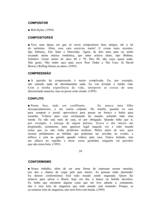 COMPOSITOR

■ Bob Dylan. (1994)

COMPOSITORES

■ Teve uma época em que só ouvia compositores bem antigos, até o tal
do anônimo. Aliás, esse cara escreveu muito! E coisas mais recentes,
tipo Debussy, Eric Satie e Stravinsky. Agora, de dois anos para cá, tenho
escutado muita música romântica, que antes achava chato, tipo Brahms,
Schubert. Gosto muito de anos 60 e 70. Dos 80, não ouço quase nada.
Não gosto. Não tenho saco para ouvir New Order e The Cure. Já David
Bowie e Rolling Stones eu adoro. (1995)

COMPREENSÃO

■ A questão da compreensão é muito complicada. Eu, por exemplo,
não entendo nada de absolutamente nada. Eu vou levando a minha vida.
Com a minha experiência de vida, interpreto as coisas de uma
determinada maneira, mas eu posso estar errado. (1995)

CONFLITO

■ Numa fase, tudo era conflitante.              Eu amava meu filho
desesperadamente, e me sentia culpado. De manhã, quando eu saía
para comprar o jornal, aproveitava para passar no boteco e bebia para
caramba. Voltava para casa reclamando do mundo, achando tudo uma
merda. Eu não saía mais de casa, só por obrigação. Quando tinha que ir,
por exemplo, à entrega de algum prêmio, ficava o dia inteiro me
preparando, justamente, para aparecer legal naquela vez e todo mundo
achar que eu não tinha problema nenhum. Bebia antes de sair, para
recusar polidamente as bebidas que poderiam ser servidas no evento, e
enfiava a cara na garrafa quando voltava para casa. Estava inchado, mas
me olhava no espelho e dizia: estou gordinho, ninguém vai perceber
que não estou bem. (1995)

                                   59


CONFORMISMO

■ Nosso trabalho, além de ser uma forma de expressar nossas mazelas,
nos deu a chance de viajar pelo país inteiro. As pessoas estão dormindo!
Eu detesto conformismo] Está todo mundo sendo enganado. Quem faz
anúncio para salvar o Brasil, hoje em dia, é banco ou bebida alcoólica.
Eu tenho que encontrar alguma coisa que me leve adiante e, certamente,
não é esse leite de magnésia que todo mundo está tomando. Porque, se
eu tomasse leite de magnésia, não teria feito esta banda. (1989)
 