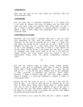 CONSCIÊNCIA

■ Eu acho que, hoje em dia, todo mundo tem consciência. Mas não
temos informação. (1993)

CONSUMISMO

■ O que existe, hoje, é consumismo desenfreado. É a TV dizendo qual
o seu sonho de consumo. Isso existe há décadas, mas não como hoje.
Tanto que, agora, existe uma discussão sobre valores éticos no país, e
não se chega a conclusão nenhuma. As pessoas perderam o sotaque, e
Maceió é igual a Porto Alegre. Uma pasteurização que o fascismo usa
muito bem. (1995)

CONVIVÊNCIA NA LEGIÃO

■ Conviver com uma banda é superlegal. Para mim, é uma das coisas
mais importantes da vida. Acho que trabalho é uma coisa muito
importante. Eu tive sorte de encontrar não só o Dado e o Bonfá, mas
uma equipe que acredita no que a gente faz. Eu acho o Bonfá o mais
inteligente da banda, mas ele é mais caseiro. Então, fica parecendo que
eu sou o mais inteligente, o mais culto. O Dado é o mais sensível. No
fim das contas, cada um de nós é uma pessoa, mas, pelo fato de a gente
ter trabalhado tanto tempo juntos, cada um de nós é uma parte da
Legião Urbana. Nós temos muitas coisas em comum. E isso é
impressionante, porque somos    três pessoas   completamente   diferentes.
(1994)

                                   60


■ É uma das melhores coisas do mundo. Porque existem amizade,
respeito e uma troca de experiências muito legal. É como se fôssemos
primos. Dado e Bonfá respeitam a minha opção e eu, a deles. Não rola
nada por aí — e eles são dois gatos, lindinhos. Mas há uma maturidade,
e vamos resolvendo os problemas que aparecem. Temos brigas,
discussões, a banda já terminou umas dez vezes, mas sempre voltamos.
Porque o trabalho é a coisa mais importante e olhamos o mundo na
mesma direção. (1994)

■ Como eles são mais jovens do que eu — isso não é uma coisa que
parte de mim —, às vezes eu sinto que eles se ressentem de ser essa
coisa de Renato Russo, Renato Russo, Renato Russo. O vocalista aparece
mais, mas, às vezes, as pessoas têm a impressão de que eu faço tudo. E
eu não faço tudo, não. Têm músicas inteiras que o Dado me entrega a
fita pronta, eu só coloco a letra. E as pessoas não vêem isso. Eles também
não gostam muito de fazer entrevista. (1995)

■ O mais bacana é que a gente foi jantar, outro dia, e chegou à seguinte
 