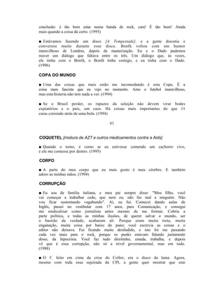 conclusão: é tão bom estar numa banda de rock, cara! É tão bom! Ainda
mais quando a coisa dá certo. (1995)

■ Estávamos fazendo um disco [A Tempestade], e a gente discutiu e
conversou muito durante esse disco. Bonfá voltou com um humor
maravilhoso de Londres, depois da masterização. Eu e o Dado pudemos
reaver um diálogo que faltava entre os três. Um diálogo que, às vezes,
ele tinha com o Bonfá, o Bonfá tinha comigo, e eu tinha com o Dado.
(1996)

COPA DO MUNDO

■ Uma das coisas que mais estão me incomodando é esta Copa. É a
coisa mais fascista que eu vejo no momento. Amo o futebol maravilhoso,
mas esta histeria não tem nada a ver. (1994)

■ Se o Brasil perder, os rapazes da seleção não devem virar bodes
expiatórios e o país, um caos. Há coisas mais importantes do que 11
caras correndo atrás de uma bola. (1994)

                                   61


COQUETEL [mistura de AZT e outros medicamentos contra a Aids]

■ Quando o tomo, é como se eu estivesse comendo um cachorro vivo,
e ele me comesse por dentro. (1995)

CORPO

■ A parte do meu corpo que eu mais gosto é meu cérebro. E também
adoro as minhas mãos. (1994)

CORRUPÇÃO

■ Eu sou de família italiana, e meu pai sempre disse: "Meu filho, você
vai começar a trabalhar cedo, que nem eu, não faz mal a ninguém. Não
vou ficar sustentando vagabundo". Aí, eu fui. Comecei dando aulas de
Inglês, passei no vestibular com 17 anos, para Comunicação, e consegui
me sindicalizar como jornalista antes mesmo de me formar. Cobria a
parte política, e todas as minhas ilusões, de querer salvar o mundo, ser
o bastião da verdade, acabaram ali. Porque eram muita treta, muita
enganação, muita coisa por baixo do pano; você escrevia as coisas e o
editor não deixava. Fui ficando muito desiludido, e isto foi me puxando
cada vez mais para o rock, porque os punks estavam falando justamente
disso, da hipocrisia. Você faz tudo direitinho, estuda, trabalha, e depois
vê que é essa corrupção, não só a nível governamental, mas em tudo.
(1988)

■ O V, feito em cima da crise do Collor, era o disco da lama. Agora,
mesmo com toda essa sujeirada da CPI, a gente quer mostrar que este
 
