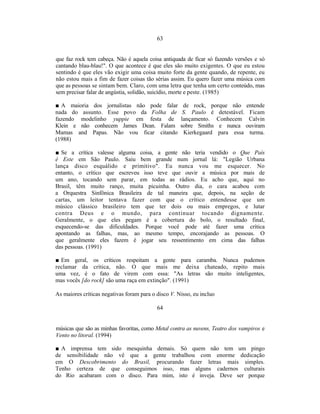 63


que faz rock tem cabeça. Não é aquela coisa antiquada de ficar só fazendo versões e só
cantando blau-blau!". O que acontece é que eles são muito exigentes. O que eu estou
sentindo é que eles vão exigir uma coisa muito forte da gente quando, de repente, eu
não estou mais a fim de fazer coisas tão sérias assim. Eu quero fazer uma música com
que as pessoas se sintam bem. Claro, com uma letra que tenha um certo conteúdo, mas
sem precisar falar de angústia, solidão, suicídio, morte e peste. (1985)

■ A maioria dos jornalistas não pode falar            de rock, porque não entende
nada do assunto. Esse povo da Folha de                S. Paulo é detestável. Ficam
fazendo modelinho yuppie em festa de                 lançamento. Conhecem Calvin
Klein e não conhecem James Dean. Falam               sobre Smiths e nunca ouviram
Mamas and Papas. Não vou ficar citando                Kierkegaard para essa turma.
(1988)

■ Se a crítica valesse alguma coisa, a gente não teria vendido o Que País
é Este em São Paulo. Saiu bem grande num jornal lá: "Legião Urbana
lança disco esquálido e primitivo". Eu nunca vou me esquecer. No
entanto, o crítico que escreveu isso teve que ouvir a música por mais de
um ano, tocando sem parar, em todas as rádios. Eu acho que, aqui no
Brasil, têm muito ranço, muita picuinha. Outro dia, o cara acabou com
a Orquestra Sinfônica Brasileira de tal maneira que, depois, na seção de
cartas, um leitor tentava fazer com que o crítico entendesse que um
músico clássico brasileiro tem que ter dois ou mais empregos, e lutar
contra Deus e o mundo, para continuar tocando dignamente.
Geralmente, o que eles pegam é a cobertura do bolo, o resultado final,
esquecendo-se das dificuldades. Porque você pode até fazer uma crítica
apontando as falhas, mas, ao mesmo tempo, encorajando as pessoas. O
que geralmente eles fazem é jogar seu ressentimento em cima das falhas
das pessoas. (1991)

■ Em geral, os críticos respeitam a gente para caramba. Nunca pudemos
reclamar da crítica, não. O que mais me deixa chateado, repito mais
uma vez, é o fato de virem com essa: "As letras são muito inteligentes,
mas vocês [do rock] são uma raça em extinção". (1991)

As maiores críticas negativas foram para o disco V. Nisso, eu incluo

                                           64


músicas que são as minhas favoritas, como Metal contra as nuvens, Teatro dos vampiros e
Vento no litoral. (1994)

■ A imprensa tem sido mesquinha demais. Só quem não tem um pingo
de sensibilidade não vê que a gente trabalhou com enorme dedicação
em O Descobrimento do Brasil, procurando fazer letras mais simples.
Tenho certeza de que conseguimos isso, mas alguns cadernos culturais
do Rio acabaram com o disco. Para mim, isto é inveja. Deve ser porque
 
