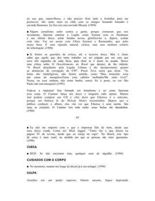 eu sou gay, maravilhoso, e não preciso ficar indo a festinhas para me
promover, não sento mais no chão com os amigos fumando baseado e
ouvindo Ramones. Eu fico em casa ouvindo Mozart. (1994)

■ Alguns jornalistas estão contra a gente, porque cismaram que nos
inventaram. Querem enterrar a Legião como fizeram com os Paralamas
e seu último disco, achar bandas novas, glorificá-las e, depois, acabar
com elas. Vai ser assim com Chico Science e Raimundos, que acho
muito bons. É uma rejeição natural, cíclica, mas sem nenhum critério
de informação. (1994)

■ Já fomos os queridos da crítica, até o terceiro disco. Mas é chato
saber que aquilo que deu tanto trabalho vai ser julgado por um cara que
ouve três segundos de cada faixa, para dizer se é assim ou assado. Houve
uma crítica sobre O Descobrimento do Brasil que decorei, de tão ridícula:
"O Brasil descoberto pela Legião Urbana é tão decepcionante quanto
as denúncias de corrupção da CPI". Puxai Teve outra que dizia: "As
letras são ininteligíveis, não fazem sentido, como 'Meu tornozelo coca
por causa de mosquitos/Estou com cabelos molhados/Me sinto livre'".
Nossa, ou essa senhora não toma banho, nunca foi à praia, ou em São
Paulo não tem mosquito! (1995)

Foda-se a imprensa! Sou formado em Jornalismo e sei como funciona
essa corja. O Caetano lança um disco e ninguém sabe opinar. Muitos
mal podem comprar um CD e vêm dizer que Elástica é o máximo,
porque um boboca lá do Melody Maker recomendou. Depois que o
público conhecer o álbum, eles vão ver que Elástica é uma merda. São
raras as exceções. O Caetano tem toda razão: essas bichas são danadinhas.
(1996)

                                          65


■ Eu não     me importo com o que a imprensa fale de mim, desde que
meu disco     venda. Como diz Mick Jagger: "Tanto faz o que dizem na
página 93    da revista, desde que eu esteja na capa". No Brasil, este tipo
de coisa é    mais cruel, na medida em que as pessoas são mais ignorantes.
(1996)

CUECA

■ BVD.     Se   não   encontrar   esta,   qualquer     uma   de   algodão.   (1994)

CUIDADOS COM O CORPO

■ No momento, manter-me longe do álcool já é um milagre. (1994)

CULPA

Acredito   em    um     poder     superior.    Ontem     mesmo,     fiquei   deprimido
 