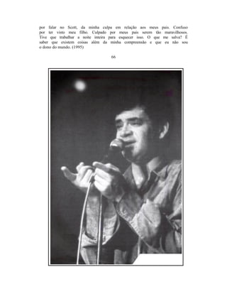 por falar no Scott, da minha culpa em relação aos meus pais. Confuso
por ter visto meu filho. Culpado por meus pais serem tão maravilhosos.
Tive que trabalhar a noite inteira para esquecer isso. O que me salva? É
saber que existem coisas além da minha compreensão e que eu não sou
o dono do mundo. (1995)

                                  66
 