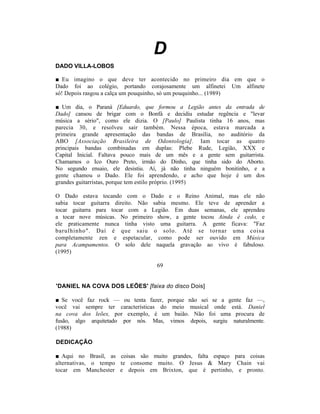 D
DADO VILLA-LOBOS

■ Eu imagino o que deve ter acontecido no primeiro dia em que o
Dado foi ao colégio, portando corajosamente um alfinetei Um alfinete
só! Depois rasgou a calça um pouquinho, só um pouquinho... (1989)

■ Um dia, o Paraná [Eduardo, que formou a Legião antes da entrada de
Dado] cansou de brigar com o Bonfá e decidiu estudar regência e "levar
música a sério", como ele dizia. O [Paulo] Paulista tinha 16 anos, mas
parecia 30, e resolveu sair também. Nessa época, estava marcada a
primeira grande apresentação das bandas de Brasília, no auditório da
ABO [Associação Brasileira de Odontologia]. Iam tocar as quatro
principais bandas combinadas em duplas: Plebe Rude, Legião, XXX e
Capital Inicial. Faltava pouco mais de um mês e a gente sem guitarrista.
Chamamos o Ico Ouro Preto, irmão do Dinho, que tinha sido do Aborto.
No segundo ensaio, ele desistiu. Aí, já não tinha ninguém bonitinho, e a
gente chamou o Dado. Ele foi aprendendo, e acho que hoje é um dos
grandes guitarristas, porque tem estilo próprio. (1995)

O Dado estava tocando com o Dado e o Reino Animal, mas ele não
sabia tocar guitarra direito. Não sabia mesmo. Ele teve de aprender a
tocar guitarra para tocar com a Legião. Em duas semanas, ele aprendeu
a tocar nove músicas. No primeiro show, a gente tocou Ainda é cedo, e
ele praticamente nunca tinha visto uma guitarra. A gente ficava: "Faz
barulhinho". Daí é que saiu o solo. Até se tornar uma coisa
completamente zen e espetacular, como pode ser ouvido em Música
para Acampamentos. O solo dele naquela gravação ao vivo é fabuloso.
(1995)

                                  69


'DANIEL NA COVA DOS LEÕES' [faixa do disco Dois]

■ Se você faz rock — ou tenta fazer, porque não sei se a gente faz —,
você vai sempre ter características do meio musical onde está. Daniel
na cova dos leões, por exemplo, é um baião. Não foi uma procura de
fusão, algo arquitetado por nós. Mas, vimos depois, surgiu naturalmente.
(1988)

DEDICAÇÃO

■ Aqui no Brasil, as coisas são muito grandes, falta espaço para coisas
alternativas, o tempo te consome muito. O Jesus & Mary Chain vai
tocar em Manchester e depois em Brixton, que é pertinho, e pronto.
 