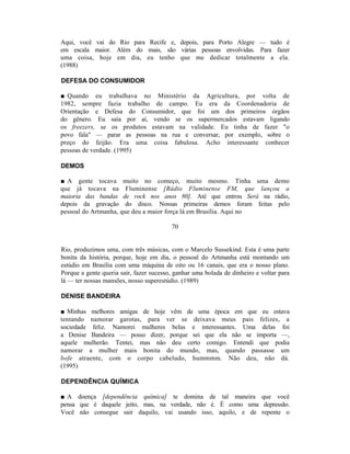 Aqui, você vai do Rio para Recife e, depois, para Porto Alegre — tudo é
em escala maior. Além do mais, são várias pessoas envolvidas. Para fazer
uma coisa, hoje em dia, eu tenho que me dedicar totalmente a ela.
(1988)

DEFESA DO CONSUMIDOR

■ Quando eu trabalhava no Ministério da Agricultura, por volta de
1982, sempre fazia trabalho de campo. Eu era da Coordenadoria de
Orientação e Defesa do Consumidor, que foi um dos primeiros órgãos
do gênero. Eu saía por aí, vendo se os supermercados estavam ligando
os freezers, se os produtos estavam na validade. Eu tinha de fazer "o
povo fala" — parar as pessoas na rua e conversar, por exemplo, sobre o
preço do feijão. Era uma coisa fabulosa. Acho interessante conhecer
pessoas de verdade. (1995)

DEMOS

■ A gente tocava muito no começo, muito mesmo. Tinha uma demo
que já tocava na Fluminense [Rádio Fluminense FM, que lançou a
maioria das bandas de rock nos anos 80]. Até que entrou Será na rádio,
depois da gravação do disco. Nossas primeiras demos foram feitas pelo
pessoal do Artmanha, que deu a maior força lá em Brasília. Aqui no

                                         70


Rio, produzimos uma, com três músicas, com o Marcelo Sussekind. Esta é uma parte
bonita da história, porque, hoje em dia, o pessoal do Artmanha está montando um
estúdio em Brasília com uma máquina de oito ou 16 canais, que era o nosso plano.
Porque a gente queria sair, fazer sucesso, ganhar uma bolada de dinheiro e voltar para
lá — ter nossas mansões, nosso superestúdio. (1989)

DENISE BANDEIRA

■ Minhas melhores amigas de hoje vêm de uma época em que eu estava
tentando namorar garotas, para ver se deixava meus pais felizes, a
sociedade feliz. Namorei mulheres belas e interessantes. Uma delas foi
a Denise Bandeira — posso dizer, porque sei que ela não se importa —,
aquele mulherão. Tentei, mas não deu certo comigo. Entendi que podia
namorar a mulher mais bonita do mundo, mas, quando passasse um
bofe atraente, com o corpo cabeludo, hummmm. Não deu, não dá.
(1995)

DEPENDÊNCIA QUÍMICA

■ A doença [dependência química] te domina de tal maneira que você
pensa que é daquele jeito, mas, na verdade, não é. É como uma depressão.
Você não consegue sair daquilo, vai usando isso, aquilo, e de repente o
 