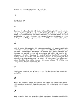 Garland, 147; juízo, 147; julgamento, 148; junkie, 148.


K

Kurt Cobain, 149.


L

Lambada, 151; Laura Pausini, 152; Legião Urbana, 152; Legião Urbana [o primeiro
disco], 154; leituras, 154; Lenny Kravitz, 155; letrista, 156; liberdade, 157; líder, 157;
limpo, 157; língua espanhola, 158; língua portuguesa, 158; literatura inglesa, 158; livro
de cabeceira, 158; livros, 158; Lobão, 159; Londres, 159; Longe do meu lado, 159; Love
in the afternoon, 159; lugar esquisito onde fez amor, 160; Luiz Inácio Lula da Silva, 160.


M

Mais do mesmo, 163; maldade, 163; Mamonas Assassinas, 163; Marcelo Bonfá, 163;
mártir, 164; massificação, 165; maturidade, 165; mau humor, 166; Maurício, 166; máximas,
166; medo, 166; melancolia, 166; meninas, 167; meninos, 167; Meninos e meninas, 168;
Menudos, 168; mercado externo, 168; messianismo, 169; mídia, 169; minorias, 170;
misticismo, 170; mito, 170; mitos, 171; moda, 171; Monte Castelo, 171; morte, 171;
mudança interior, 172; mulher bonita, 172; mulher elegante, 172; mulher inteligente, 173;
mulheres, 173; mulheres ou homens, 173; mundo, 173; mundo do rock, 174; música, 174;
música brasileira, 175; música clássica, 175; música italiana, 175; Música para
Acampamentos, 177; músico brasileiro, 177.


N
Namoros, 181; Nietzsche, 181; Nirvana, 181; Nova York, 182; novidade, 183; nuances do
canto, 183.


O
Oasis, 185; Ocidente x Oriente, 185; omissão, 186; óperas, 186; opinião, 186; orgulho,
186; orientação sexual, 187; Oscar, 187; out-door, 188; ovelha negra, 188; overdose,
188.


P

Pais, 189; Pais e filhos, 190; paixão, 190; palavra mais bonita, 190; palavra mais feia, 191;
 