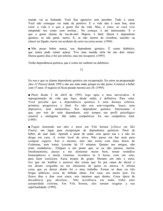 mundo vai se fechando. Você fica agressivo sem perceber. Tudo é cinza.
Você não consegue ver nada de positivo. E a vida não é nem boa, nem
ruim: a vida é o que a gente faz da vida. Mas, é claro, se você vive
entupindo seu corpo com toxinas... No começo, é até interessante. É o
que a gente chama de lua-de-mel. Depois, é fatal. Quem é dependente
químico, se não parar, morre. E, se não morrer de overdose, suicídio ou
câncer no fígado, morre em acidente de carro ou coisa assim. (1994)

■ Não posso beber nunca, sou dependente químico. Ê como diabético,
que nunca pode comer açúcar. Tive uma recaída séria há uns dois meses.
Durou quatro dias e foi um inferno, mas me recuperei. (1995)

Tenho dependência química, que é como ser canhoto ou daltônico.

                                        71


Eu sou o que se chama dependente químico em recuperação. Eu estou na programação
[dos 12 Passos] desde 1992 e não uso mais nada, porque eu não posso. Comecei a beber
com 17 anos. O negócio só ficou pesado mesmo aos 28. (1995)

■ Parei desde 3 de abril de 1993, logo após o meu aniversário. A
reprogramação de vida que faço, desde então, é definitiva. Para valer.
Você percebe que a dependência química é uma doença crônica,
primária, progressiva e fatal. Eu não sou sem-vergonha, louco, nem
depressivo, nem melancólico. Sou dependente químico. Interessante é
que, por trás de todo dependente, está sempre um perfil psicológico
sensível e inteligente. São todos compulsivos. Eu sou compulsivo total.
(1995)

■ Fiquei internado um mês e meio em Vila Serena [clínica em São
Paulo], um lugar para recuperação de dependentes químicos. Parei de
beber, de usar tudo. Aprendi a parar de andar com quem usa e a não ter
droga em casa. A evitar local da ativa. Não passo em bar nem para
comprar cigarro. Sou o mesmo, mas não estou com duas doses de
Cointreau, nem tomei Lexotan há 15 minutos. Quanto aos amigos, não
eram verdadeiros... Cheguei a um ponto que, se eu não parasse, morria.
Imediatamente, passei a me alimentar muito bem, tomar remédios
homeopáticos e muita vitamina. Acordava às 6 horas, com um sino,
para fazer exercícios. Fazia terapia de grupo. Durante um mês e meio,
tive que me lembrar e escrever dez coisas que fiz por causa do álcool e
me deram vergonha ou me afastaram de quem eu amava. A última
coisa que eu deixei abalar foi o meu trabalho. Foram só duas ou três
brigas públicas, coisa de bêbado chato. Em casa, era muito pior. Eu
ficava dias e dias com cinco, seis meninos aqui dentro. Coisa típica de
decadência gay absoluta... Não acreditava em nada, tinha uma
autopiedade extrema. Em Vila Serena, eles tentam resgatar a sua
espiritualidade. (1995)
 