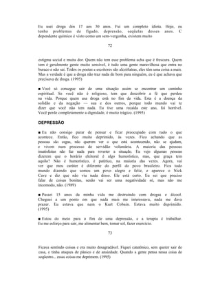 Eu usei droga dos 17 aos 30 anos. Fui um completo idiota. Hoje, eu
tenho problemas de fígado, depressão, seqüelas desses anos. C
dependente químico é visto como um sem-vergonha, existem muito

                                           72


estigma social e muita dor. Quem não tem esse problema acha que é frescura. Quem
tem é geralmente gente muito sensível, é tudo uma gente maravilhosa que entra no
buraco e não sai. Todos os poetas e escritores são alcoólatras, eles têm uma coisa a mais.
Mas a verdade é que a droga não traz nada de bom para ninguém, eu é que achava que
precisava de droga. (1995)

■ Você só consegue sair de uma situação assim se encontrar um caminho
espiritual. Se você não é religioso, tem que descobrir a fé que perdeu
na vida. Porque quem usa droga está no fim da vida. Esta é a doença da
solidão e da negação — sua e dos outros, porque todo mundo vai te
dizer que você não tem nada. Eu tive uma recaída este ano, foi horrível.
Você perde completamente a dignidade, é muito trágico. (1995)

DEPRESSÃO

■ Eu não consigo parar de pensar e ficar preocupado com tudo o que
acontece. Então, fico muito deprimido, às vezes. Fico achando que as
pessoas são cegas, não querem ver o que está acontecendo, não se ajudam,
e vivem num processo de servidão voluntária. A maioria das pessoas
insatisfeitas não faz nada para reverter a situação. Eu vejo algumas pessoas
dizerem que o horário eleitoral é algo humorístico, mas, que graça tem
aquilo? Não é humorístico, é patético, na maioria das vezes. Agora, vai
ver que meu caráter é diferente do perfil do povo brasileiro. Fica todo
mundo dizendo que somos um povo alegre e feliz, e aparece o Nick
Cave e diz que não viu nada disso. Ele está certo. Eu sei que preciso
falar de coisas bonitas, senão vai ser uma negatividade só, mas não me
incomodo, não. (1989)

■ Passei 15 anos da minha vida me destruindo com drogas e álcool.
Cheguei a um ponto em que nada mais me interessava, nada me dava
prazer. Eu estava que nem o Kurt Cobain. Estava muito deprimido.
(1995)

■ Estou do meio para o fim de uma depressão, e a terapia é trabalhar.
Eu me esforço para sair, me alimentar bem, tomar sol, fazer exercício.

                                           73


Ficava sentindo coisas e era muito desagradável. Fiquei catatônico, sem querer sair de
casa, e tinha ataques de pânico e de ansiedade. Quando a gente pensa nessa coisa de
seqüestro... essas coisas me deprimem. (1995)
 