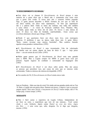 'O DESCOBRIMENTO DO BRASIL'

■ Este disco vai se chamar O Descobrimento do Brasil porque é uma
maneira de a gente dizer que o Brasil não é exatamente essa coisa ruim
que a gente está vendo. O nosso país não é somente ônibus pegando
fogo. A gente precisa descobrir o Brasil. Gostaria de crer que se trata de
um disco realista, um disco mais esperançoso... Se bem que esperançoso
não é a palavra ideal. Todas as letras são realistas, mas todas têm também
a coisa mítica — os versos de Perfeição celebram Eros, Thanatos. Mas,
no fundo, quase todas as letras são de amor. Os barcos é uma música de
amor. O disco vai falar de bondade, espiritualidade... Essas coisas que
os críticos detestam e dizem que é brega. (1993)

■ Desde V que queríamos fazer um disco mais leve, com mensagens
positivas. O problema é que, na época, nada disso saía. A gente falava:
"Bom, vamos inventar uma música bonitinha". Mas acabava fazendo
aquelas coisas pesadas e melancólicas. (1993)

■ O Descobrimento do Brasil é uma reconstrução. Fala da valorização
da família sem ser careta, depois da lama do disco V, que — hoje posso
dizer — era um retrato da era Collor. (1993)

■ Muita gente pensou que O Descobrimento do Brasil seria uma guinada
para a MPB. Mas a Legião sempre foi MPB! A gente fazia rock por
protesto. Aquele negócio de combater o colonizador na linguagem dele
(1993)

■ O Descobrimento do Brasil é um disco sobre perda. Mas são pouca
as pessoas que percebem isso, por causa do jeito que as músicas estão
estruturadas. Todas as músicas são músicas de despedida. (1993)

■ Em outubro de 94, O Descobrimento do Brasil ainda estava indo

                                          74


bem no Nordeste... Sabe esse tipo de coisa? Giz ainda está nas paradas ainda está no Top
10. Bem, a Legião tem um pouco disso. Demora um pouco, e depois é que as pessoas
pegam aquilo. Dois anos [desde o lançamento do disco] é muito tempo, não é? No
tempo pop, é muito tempo. (1995)

DESGASTE

■ Não é fácil cantar o repertório da Legião Urbana. Independente de
ser bom ou ruim, a experiência que tem ali nas músicas... Você cantar
Ainda é cedo, Soldados, depois cantar Daniel na cova dos leões, Angra
dos Reis — é uma coisa que, sabe, desgasta. Eu te digo que desgasta,
mesmo. (1994)
 