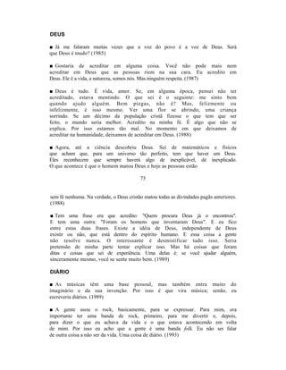DEUS

■ Já me falaram muitas vezes que a voz do povo é a voz de Deus. Será
que Deus é mudo? (1985)

■ Gostaria de acreditar em alguma coisa. Você não pode mais nem
acreditar em Deus que as pessoas riem na sua cara. Eu acredito em
Deus. Ele é a vida, a natureza, somos nós. Mas ninguém respeita. (1987)

■ Deus é tudo. É vida, amor. Se, em alguma época, pensei não ter
acreditado, estava mentindo. O que sei é o seguinte: me sinto bem
quando ajudo alguém. Bem piegas, não é? Mas, felizmente ou
infelizmente, é isso mesmo. Ver uma flor se abrindo, uma criança
sorrindo. Se um décimo da população cristã fizesse o que tem que ser
feito, o mundo seria melhor. Acredito na minha fé. É algo que não se
explica. Por isso estamos tão mal. No momento em que deixamos de
acreditar na humanidade, deixamos de acreditar em Deus. (1988)

■ Agora, até a ciência descobriu Deus. Sei de matemáticos e físicos
que acham que, para um universo tão perfeito, tem que haver um Deus.
Eles reconhecem que sempre haverá algo de inexplicável, de inexplicado.
O que acontece é que o homem matou Deus e hoje as pessoas estão

                                         75


sem fé nenhuma. Na verdade, o Deus cristão matou todas as divindades pagãs anteriores.
(1988)

■ Tem uma frase era que acredito: "Quem procura Deus já o encontrou".
E tem uma outra: "Foram os homens que inventaram Deus". E eu fico
entre estas duas frases. Existe a idéia de Deus, independente de Deus
existir ou não, que está dentro do espírito humano. E essa coisa a gente
não resolve nunca. O interessante é desmistificar tudo isso. Seria
pretensão de minha parte tentar explicar isso. Mas há coisas que foram
ditas e coisas que sei de experiência. Uma delas é: se você ajudar alguém,
sinceramente mesmo, você se sente muito bem. (1989)

DIÁRIO

■ As músicas têm uma base pessoal, mas também entra muito do
imaginário e da sua invenção. Por isso é que vira música; senão, eu
escreveria diários. (1989)

■ A gente usou o rock, basicamente, para se expressar. Para mim, era
importante ter uma banda de rock, primeiro, para me divertir e, depois,
para dizer o que eu achava da vida e o que estava acontecendo em volta
de mim. Por isso eu acho que a gente é uma banda folk. Eu não sei falar
de outra coisa a não ser da vida. Uma coisa de diário. (1993)
 