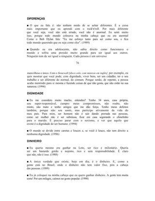 DIFERENÇAS

■ O que eu falo é: não tenham medo de se achar diferentes. É a coisa
mais importante que eu aprendi com o rock'n'roll. Por mais diferente
que você seja, você não está errado, você não é anormal. Eu senti muito
isso, porque todo mundo colocava na minha cabeça que eu era anormal
Como o Bob Dylan fala: "Eu me esforço tanto para ser como sou, e fica
todo mundo querendo que eu seja como eles". (1989)

■ Quando eu era adolescente, não sabia direito como funcionava o
mundo e sofria uma pressão muito grande para ser igual aos outros.
Ninguém tem de ser igual a ninguém. Cada pessoa é um universo

                                           76


maravilhoso e único. Com o Stonewall [disco solo, com músicas em inglês]. por exemplo, eu
quis mostrar que você pode, com dignidade, viver bem, ser um cidadão, ter o seu
trabalho e ser diferente do normal, do comum. Porque senão, de repente, a pessoa
acaba mentindo para si mesma e fazendo coisas de que não gosta, que não estão na sua
natureza. (1994)

DIGNIDADE

■ Eu me considero muito macho, entendeu? Tenho 34 anos, casa própria,
sou super-responsável, cumpro meus compromissos, não roubo, não
minto, não mato e tenho amigos que me dão força. Tenho meus defeitos
também, porque não sou santo, mas participo ativamente da vida do
meu país. Para mim, ser homem não é sair dando porrada nas pessoas,
como ser mulher não é ser submissa, ficar em casa segurando o chinelinho
para o marido. É preciso parar com o sexismo, e ver que aquilo que
existe é a dignidade do ser humano. (1994)

■ O mundo se divide entre caretas e loucos e, se você é louco, não tem direito a
nenhuma dignidade. (1996)

DINHEIRO

■ Eu queria mesmo era ganhar na Loto, ser rico e milionário. Queria
ser um bastardo gordo e nojento, rico e sem responsabilidade. É claro
que não, não é isso. (1988)

■ A única verdade que existe, hoje em dia, é o dinheiro. E, como a
gente está no Brasil, onde o dinheiro não tem valor fixo, pira a cabeça
das pessoas. (1989)

■ Eu já coloquei na minha cabeça que eu quero ganhar dinheiro. A gente tem muita
sorte! Por um milagre, caímos no gosto popular. (1990)
 