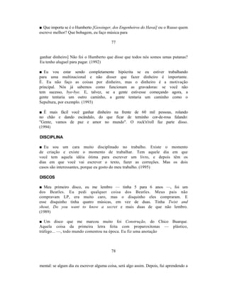 ■ Que importa se é o Humberto [Gessinger, dos Engenheiros do Havaí] ou o Russo quem
escreve melhor? Que bobagem, eu faço música para

                                          77


ganhar dinheiro] Não foi o Humberto que disse que todos nós somos umas putanas?
Eu tenho aluguel para pagar. (1992)

■ Eu vou estar sendo completamente hipócrita se eu estiver trabalhando
para uma multinacional e não disser que fazer dinheiro é importante.
É. Eu não faço as coisas por dinheiro, mas o dinheiro é a motivação
principal. Nós já sabemos como funcionam as gravadoras: se você não
tem sucesso, bye-bye. E, talvez, se a gente estivesse começando agora, a
gente tentaria um outro caminho, a gente tentaria um caminho como o
Sepultura, por exemplo. (1993)

■ É mais fácil você ganhar dinheiro na frente de 60 mil pessoas, rolando
no chão e dando escândalo, do que ficar de terninho cor-de-rosa falando:
"Gente, vamos de paz e amor no mundo". O rock'n'roll faz parte disso.
(1994)

DISCIPLINA

■ Eu sou um cara muito disciplinado no trabalho. Existe o                     momento
de criação e existe o momento de trabalhar. Tem aquele dia                    em que
você tem aquela idéia ótima para escrever um livro, e depois                   têm os
dias em que você vai escrever o texto, fazer as correções. Mas                 os dois
casos são interessantes, porque eu gosto do meu trabalho. (1995)

DISCOS

■ Meu primeiro disco, eu me lembro — tinha 5 para 6 anos —, foi um
dos Beatles. Eu pedi qualquer coisa dos Beatles. Meus pais não
compravam LP, era muito caro, mas o disquinho eles compraram. E
esse disquinho tinha quatro músicas, em vez de duas. Tinha Twist and
shout, Do you want to know a secret e mais duas de que não lembro.
(1989)

■ Um disco que me marcou muito foi Construção, do Chico Buarque.
Aquela coisa da primeira letra feita com proparoxítonas — plástico,
tráfego... —, todo mundo comentou na época. Eu fiz uma anotação



                                          78


mental: se algum dia eu escrever alguma coisa, será algo assim. Depois, fui aprendendo a
 
