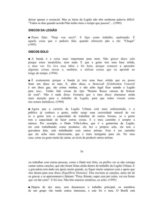 deixar apenas o essencial. Mas as letras da Legião não têm nenhuma palavra difícil:
"Todos os dias quando acordo/Não tenho mais o tempo que passou"... (1989)

DISCOS DA LEGIÃO

■ Posso falar: "Hoje vou ouvir". E faço como trabalho, analisando. É
aquela coisa que o padeiro fala, quando oferecem pão a ele: "Chegai"
(1995)

DISCOS SOLO

■ A banda é a coisa mais importante para mim. Não gravei                    disco solo
porque estou insatisfeito, nem nada. É que a gente tem uma                 base sólida,
a meu ver. Eu tive essa idéia e foi bom, porque comecei                    a aprender
algumas coisas novas e, também, a utilizar coisas que eu                   aprendi ao
longo do tempo. (1994)

■ É exatamente porque a banda já tem uma base sólida que eu posso
fazer um disco só meu. E, além disso, o Stonewall [Celebration Concert]
é um disco gay, são coisas minhas, e não acho legal ficar usando a Legião
para isso... Tenho lido coisas do tipo "Renato Russo cansou de brincar
de rock". Não é nada disso. Gostaria que o meu disco chamasse ainda
mais atenção para o trabalho da Legião, para que todos vissem como
nós somos melódicos. (1994)

■ Agora que a carreira da Legião Urbana está mais sedimentada, e o
público já conhece a gente, então surge uma curiosidade natural de ver
se a gente tem a capacidade de trabalhar de outras formas, se a gente
tem a capacidade de fazer outras coisas. E o meu caminho é sempre a
música. Por exemplo, o Dado Villa-Lobos, que é o guitarrista da Legião,
ele está trabalhando como produtor, ele fez o próprio selo, ele tem a
gravadora dele, está trabalhando com outros artistas. Esse é um caminho
que ele acha mais interessante, que é mais instigante para ele. No meu
caso, como eu gosto muito de cantar, ao invés de produzir outros artistas



                                          79


ou trabalhar com outras pessoas, como o Dado tem feito, eu prefiro ver se não consigo
cantar outras canções, que não foram feitas ainda dentro do trabalho da Legião Urbana. E
a gravadora tem dado um apoio muito grande, eu fiquei muito surpreso com o apoio que
eles deram para esse disco [Equilíbrio Distante]. Eles ouviram as canções, antes até de
eu gravar, e se apaixonaram e falaram: "Poxa, Renato, super cem por cento, vai em frente
que vai dar certo". E foi isso. Não têm maiores mistérios, eu acho. (1995)

■ Depois de dez anos, sem desmerecer o trabalho principal, os membros
de um grupo vão tendo outros interesses, e este foi o meu. O Bonfá está
 