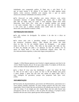 trabalhando com computação gráfica. O Dado tem o selo Rock It!. O
que eu gosto mesmo é de música. É de cantar. Eu tinha algumas outras
opções, como escrever, trabalhar com cinema, mas o que eu queria
mesmo era continuar trabalhando com música. (1995)

■ No Stonewall, eu pude trabalhar com outros músicos, com outras
convenções musicais. A grande brincadeira dos discos solo é entrar mais
pelo lado da mídia, para ver como a coisa funciona. Quero fazer várias
entrevistas, fazer Xuxa Hits. Acho que o trabalho permite isso porque
é um outro conteúdo. Não é a minha vida que está ali, na linha. Legião
é uma coisa que o público percebe como sendo além de música. Nos
discos solo, estou fazendo só música. (1995)

DISTRIBUIÇÃO DOS DISCOS

■ Eu não reclamo da divulgação. Eu reclamo é de não ter o disco na
loja. (1995)

■ Eu estava puto com a gravadora, porque o Stonewall, virtualmente,
não aconteceu. Aconteceu depois... Mas, durante três meses, não tinha
disco na loja. Eu fiz um trabalho intenso de divulgação — era página
inteira na Folha de S. Paulo... Não tinha na loja porque não tinha na loja.
O disco foi lançado em julho e só apareceu na loja em outubro. Foi na
época do Plano Real, e eles não acreditavam naquele disco. Não sei,
teve toda uma história esquisita, e o disco não vingou como poderia ter



                                         80


vingado. A Zélia Duncan apareceu com Catedral e alguém apareceu com Send in the
clowns. Danilo Caymmi, não sei. Só sei que o disco sumiu. E aí, depois, no fim do ano,
esteve em todas as listas de melhores do ano. (1995)

■ Se a Rock It! tiver uma boa distribuição, a gente vira artista da Rock
It!. Não sei de onde é que a gente vai tirar os 90 mil dólares para gravar
o disco, porque a gente tem que tirar este capital de algum lugar. Essa é
uma vantagem da gravadora, porque eles preparam tudo para você.
(1995)

DOCUMENTAÇÃO

■ Precisamos de documentadores, precisamos de bibliotecários, precisamos ter o
nosso próprio trabalho registrado. Os meus amigos pintores não têm suas coisas
organizadas. Flávio Colker não tem um histórico do trabalho que ele já fez. A gente
não tem tempo. É um dragão por dia! Angela Maria não tem onde buscar uma
retrospectiva real de sua carreira, a não ser pelos fãs malucos. O próprio artista
brasileiro não tem suas coisas, apenas gavetas cheias de papéis. (1996)
 