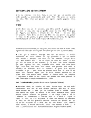 DOCUMENTAÇÃO DE SUA CARREIRA

■ Eu me preocupo com isso. Bem, o que tem que ser cuidado está
sendo cuidado. A documentação está sendo feita. Não como eu gostaria,
mas está... Têm coisas que passam sem registro. Aquelas pequenas coisas.
(1996)

'DOIS'

■ Este disco tem um fio condutor, uma idéia central. A gente, que se
liga muito no rock, sabe que os grandes discos são uma idéia. Você pega
Sgt. Pepper's, dos Beatles, o primeiro dos Sex Pistols — são uma idéia,
um conjunto. Neste disco, ao invés de falar mal das pessoas que poluem
os mares ou das guerras, a gente prefere falar do universal, da experiência
individual de cada um. Todo mundo respira, todo mundo sonha, todo

                                       81


mundo é confuso sexualmente, até certo ponto, todo mundo tem medo da morte. Então,
a gente quer falar sobre isso: do ponto em comum que une todas as pessoas. (1986)

■ Acho que a mudança principal não será na música, na textura
instrumental das faixas, embora isso seja justamente o que vai chamar
mais atenção a princípio. Este disco não tem nenhuma Geração Coca-
Cola. Não estamos mais a fim de cuspir em cima dos outros. Eu acho
que isso foi coisa de um momento, já foi feito. Têm outros conjuntos
que estão seguindo essa linha, acreditam nisso, acham uma coisa muito
legal. Tudo bem, não tenho nada contra, mas partimos para outra. A
mudança se manifesta mais na temática. A gente está pegando
exatamente o que a gente falava no primeiro disco, mas, ao invés de ser
aquela coisa corrosiva, aquela coisa de atacar, estamos tentando dar um
recado. Está todo mundo muito sozinho, se ligando muito nas máquinas.
O importante é saber de sua família, das pessoas que estão próximas de
você, e não copiar o cara que está na televisão. (1986)

'DOLCISSIMA MARIA' [música do disco solo Equilíbrio Distante]

■ Dolcissima Maria, do Premiata, eu ouvia naquela época em que ficava
romantizando pelo fato de eles estarem gravando pelo selo de minha
banda favorita aos 14 anos, que era Emerson, Lake & Palmer. Fizeram
uma versão em inglês da música, e eu tenho memórias dessa época,
porque aqueles anúncios do governo — da Força Aérea e até da
Campanha da Fraternidade — usavam Thick as a brick e Viagem ao
centro da terra, do Rick Wakeman. E tinha um anúncio de Moderato,
eu acho; foi um dos primeiros anúncios filmados em película. Eu não
sei se era Moderato ou L'Oreal, mas era uma menina loura, andando
numa floresta, e tocava Dolcissima Maria, com teminha e tudo. Aí eu
falei: "Ah, eu vou colocar essa". Porque remete ao rock progressivo e tudo. (1995)
 