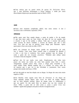 ■ Uma música que eu gostei muito de gravar foi Dolcissima Maria,
que é uma belíssima homenagem a Nossa Senhora, e ainda por causa
dessa disputa religiosa por que passamos aqui no Brasil. (1995)



                                       82


DOR

■ Estou num momento complicado, difícil,          mas   estou   sereno.   A   dor é
inevitável, mas o sofrimento é opcional. (1995)

DROGAS

■ Não quero mais ficar usando drogas, a ponto de perder o fio da meada.
E que nem doce: pode ser bom comer um doce de vez em quando, mas
o excesso é que te faz perder a cabeça. Tudo que é excesso não presta,
como excesso de discos vendidos e excesso de talento, que não é meu
caso. Teve fase em que eu precisei tomar droga para funcionar. Agora,
quero parar e ficar com os pés no chão. (1987)

■ Há um consumo de drogas muito grande em apresentações de rock,
isso é notório. Uma coisa muito comum entre a juventude de Brasília é
o loló, e ele leva à violência. Sou contra qualquer tipo de drogas. É
como a gente diz em Conexão amazônica: "Alimento para cabeça nunca
vai matar a fome de ninguém". (1988)

■ Parei não foi por medo, nem nada. Simplesmente não tinha mais
prazer em tomar um ácido; me sinto bem quando estou feliz e careta.
Antigamente, quando estava feliz, usava a droga para exacerbar e me
sentir melhor ainda. Bebida também não é a solução. As coisas estão de
tal maneira que o que vai te dar felicidade é, justamente, ficar careta
porque todo mundo está louco. (1988)

■ Você não pode ter uma boa relação com as drogas. As drogas são uma coisa muito
negativa. (1989)

■ Em Brasília, rolou aquela coisa bem de Christiane E. Eu fiquei até
muito chateado, porque depois, num review do show da Legião, falaram
que eu fazia posturas nazistas, falava de drogas como se soubéssemos o
que era aquilo. Eu não pude falar na época, mas me deu vontade de
dizer: "Olha, a gente não só sabe como é, como a gente viveu isso
também". Agente fazia qualquer coisa para se divertir. Se alguém tivesse



                                       83
 
