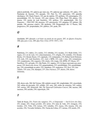 palavra preferida, 191; palavra que mais usa, 191; palavras que seduzem, 191; palco, 191;
Paralamas do Sucesso, 191; passado, 192; Pato Fu, 192; patrocínio, 192; patrulha
ideológica, 192; Paulo Francis, 193; paz de espírito, 193; perfume, 193; personagens, 193;
personalidade, 193; Pet Sounds, 193; pior música, 194; Plano Real, 194; planos, 194;
poesia, 195; poetas do rock brasileiro, 195; política, 195; popularidade, 196; Por
Enquanto— 1984/1995 196; prazeres, 197; preconceito, 197; preguiça, 197; prêmio, 198;
pressão, 198; processo criativo, 198; professor, 199; Programação dos 12 Passos, 200;
progressivo, 201; propriedades, 201; público, 201; punk, 201.


Q

Qualidade, 207; Quando o sol bater na janela do teu quarto, 207; As Quatro Estações,
208; Que país é este, 209; Que País é Este (1978/ 1987), 210.


R

Radialista, 211; rádios, 211; razões, 212; rebeldia, 212; recados, 212; Rede Globo, 213;
regras, 213; rei do rock, 213; relacionamentos, 213; religião, 214; remédio, 214; Renato
Rocha, 215; Renato Russo, 215; repetição, 218; restaurantes, 218; Robert Scott Hickmon,
218; rock, 219; rock brasileiro, 221; rock x MPB, 223; rock x pop, 224; romantismo,
225; rompimento, 226; roqueiro, 226; rótulo, 226; roupa, 226; RPM, 227; Russo, 227.
Sacrifício, 231; salvação, 231; São Paulo, 231; sapatos, 233; Se fiquei esperando meu amor
passar, 233; Send in the clowns, 233; sensacionalismo, 233; sensibilidade, 234; sensibilidade
gay, 234; sensualidade no palco, 235; Sepultura, 235; seqüestros, 235; Será, 235; Sete
cidades, 235; sexo, 236; shampoo, 237; show business, 237; shows, 238; shows
intimistas,


S
240; shows solo, 240; Sid Vicious, 240; símbolo sexual, 242; simplicidade, 242; sinceridade,
242; sobras de gravação, 243; solidão, 243; som, 244; sonho de consumo, 245; sonhos,
245; sorriso, 245; Stonewall, 246; The Stonewall Celebration Concert, 246; sucesso, 248;
sucessos, 250; suicídio, 250; superstição, 250.


T

Tárik de Souza, 251; Teatro dos vampiros, 251; A Tempestade — Ou O Livro dos Dias,
251; tempo, 253; Tempo perdido, 253; terror, 253; teste de Aids, 253; tietagem, 254;
timidez, 254; Titãs, 254; tortura, 255; trabalho, 255; transa, 256; trauma, 256; três
acordes, 256; Trovador Solitário, 256; Turma da Colina, 257; turmas, 259; turnês, 259.
 