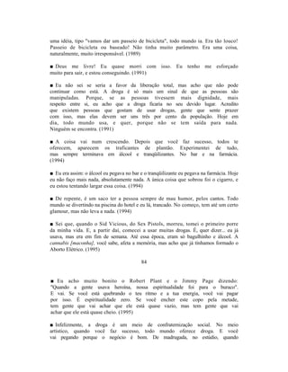 uma idéia, tipo "vamos dar um passeio de bicicleta", todo mundo ia. Era tão louco!
Passeio de bicicleta ou baseado! Não tinha muito parâmetro. Era uma coisa,
naturalmente, muito irresponsável. (1989)

■ Deus me livre! Eu quase morri com isso. Eu tenho me esforçado
muito para sair, e estou conseguindo. (1991)

■ Eu não sei se seria a favor da liberação total, mas acho que não pode
continuar como está. A droga é só mais um sinal de que as pessoas são
manipuladas. Porque, se as pessoas tivessem mais dignidade, mais
respeito entre si, eu acho que a droga ficaria no seu devido lugar. Acredito
que existem pessoas que gostam de usar drogas, gente que sente prazer
com isso, mas elas devem ser uns três por cento da população. Hoje em
dia, todo mundo usa, e quer, porque não se tem saída para nada.
Ninguém se encontra. (1991)

■ A coisa vai num crescendo. Depois que você faz sucesso, todos te
oferecem, aparecem os traficantes de plantão. Experimentei de tudo,
mas sempre terminava em álcool e tranqüilizantes. No bar e na farmácia.
(1994)

■ Eu era assim: o álcool eu pegava no bar e o tranqüilizante eu pegava na farmácia. Hoje
eu não faço mais nada, absolutamente nada. A única coisa que sobrou foi o cigarro, e
eu estou tentando largar essa coisa. (1994)

■ De repente, é um saco ter a pessoa sempre de mau humor, pelos cantos. Todo
mundo se divertindo na piscina do hotel e eu lá, trancado. No começo, tem até um certo
glamour, mas não leva a nada. (1994)

■ Sei que, quando o Sid Vicious, do Sex Pistols, morreu, tomei o primeiro porre
da minha vida. E, a partir daí, comecei a usar muitas drogas. É, quer dizer... eu já
usava, mas era em fim de semana. Até essa época, eram só bagulhinho e álcool. A
cannabis [maconha], você sabe, afeta a memória, mas acho que já tínhamos formado o
Aborto Elétrico. (1995)

                                          84


■ Eu acho muito bonito o Robert Plant e o Jimmy Page dizendo:
"Quando a gente usava heroína, nossa espiritualidade foi para o buraco".
E vai. Se você está quebrando o teu ritmo e a tua energia, você vai pagar
por isso. É espiritualidade zero. Se você encher este copo pela metade,
tem gente que vai achar que ele está quase vazio, mas tem gente que vai
achar que ele está quase cheio. (1995)

■ Infelizmente, a droga é um meio de confraternização social. No meio
artístico, quando você faz sucesso, todo mundo oferece droga. E você
vai pegando porque o negócio é bom. De madrugada, no estúdio, quando
 